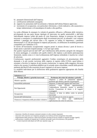 Valutazione intermedia indipendente del DocUP Obiettivo 2 Regione Marche 2000-2006
Ecosfera S.p.A Rapporto di valutazione intermedia 78
b) parametri dimensionali dell’impresa;
c) certificazioni ambientali conseguite;
d) rapporto tra ammontare dell’investimento e fatturato dell’ultimo bilancio approvato;
e) incremento di occupazione, con particolare riferimento, a titolo indicativo, alle assunzioni a
tempo indeterminato e di manodopera di media e alta qualifica.
La scelta effettuata fa emergere la volontà di garantire efficacia e efficienza delle iniziative,
privilegiando da una parte alcune tipologie di intervento tra quelle ammissibili e dall’altra
individuando imprese solide dal punto di vista finanziario, dunque in possesso dei requisiti
necessari a conseguire il completamento degli investimenti previsti; in entrambi i casi vengono
attribuiti i punteggi più elevati (fino a 6); seguono in ordine di importanza i parametri
dimensionali (1-5), che privilegiano le imprese più piccole, e la diffusione di modalità gestionali
compatibili con l’ambiente (3-5).
In merito all’incremento occupazionale vengono pesati in misura diversa i posti di lavoro a
tempo pieno o parziale (rispettivamente 1 e 0,5 per ogni unità).
Dei quattro requisiti previsti dal CdP87
per l’attribuzione della priorità a progetti che ottengono
lo stesso punteggio, si considera solo quello relativo alle imprese a prevalente partecipazione
femminile, mentre come si è visto la dimensione dell’impresa richiedente è inserita tra i criteri
di selezione.
Costituiscono requisiti preferenziali aggiuntivi l’ordine cronologico di presentazione delle
domande e la più recente iscrizione delle imprese al registro della CCIAA; quest’ultimo è
orientato a favorire le imprese di più recente costituzione, in ragione della maggiore rilevanza
relativa che assume il contributo pubblico per le aziende meno consolidate, nonché della priorità
attribuita dal DocUP alla creazione di nuovi impianti e/o di nuove imprese.
Le modalità individuate per la definizione della graduatoria appaiono appropriate alle finalità
della Misura.
Submisura 1.1.3
Principi, obiettivi e priorità trasversali Pertinenza dei criteri di selezione e priorità
Obiettivi specifici
Adeguata: i criteri di valutazione appaiono
pertinenti agli obiettivi specifici da perseguire
Sostenibilità ambientale Adeguata: si tratta dell’oggetto dell’intervento
Pari Opportunità
Adeguata: viene favorita opportunamente
l’imprenditoria femminile, mentre si potrebbe
favorire l’assunzione di donne e di soggetti
svantaggiati
Occupazione
Adeguata: si tiene in debito conto la priorità
trasversale
Società dell’informazione Non rilevante per le azioni in oggetto
Chiarezza e trasparenza della procedura valutativa
Adeguata: si rileva una soddisfacente
esplicitazione dei criteri di selezione
- rimozione o bonifica di strutture contenenti amianto e/o altre sostanze inquinanti;
- interventi volti a favorire sia il risparmio energetico sia l’utilizzo di fonti energetiche rinnovabili;
- miglioramento della sicurezza e salute dei lavoratori sul luogo di lavoro (rispetto ai requisiti di legge vigenti);
- realizzazione o modifica di impianti per il riutilizzo dei propri scarti di lavorazione a fini produttivi.
87
I criteri di priorità individuati nel CdP sono riportati a pag. 74.
 
