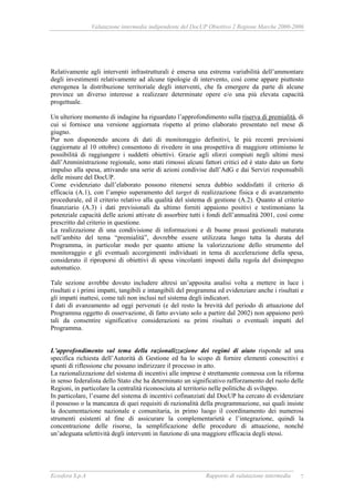 Valutazione intermedia indipendente del DocUP Obiettivo 2 Regione Marche 2000-2006
Ecosfera S.p.A Rapporto di valutazione intermedia 7
Relativamente agli interventi infrastrutturali è emersa una estrema variabilità dell’ammontare
degli investimenti relativamente ad alcune tipologie di intervento, così come appare piuttosto
eterogenea la distribuzione territoriale degli interventi, che fa emergere da parte di alcune
province un diverso interesse a realizzare determinate opere e/o una più elevata capacità
progettuale.
Un ulteriore momento di indagine ha riguardato l’approfondimento sulla riserva di premialità, di
cui si fornisce una versione aggiornata rispetto al primo elaborato presentato nel mese di
giugno.
Pur non disponendo ancora di dati di monitoraggio definitivi, le più recenti previsioni
(aggiornate al 10 ottobre) consentono di rivedere in una prospettiva di maggiore ottimismo le
possibilità di raggiungere i suddetti obiettivi. Grazie agli sforzi compiuti negli ultimi mesi
dall’Amministrazione regionale, sono stati rimossi alcuni fattori critici ed è stato dato un forte
impulso alla spesa, attivando una serie di azioni condivise dall’AdG e dai Servizi responsabili
delle misure del DocUP.
Come evidenziato dall’elaborato possono ritenersi senza dubbio soddisfatti il criterio di
efficacia (A.1), con l’ampio superamento del target di realizzazione fisica e di avanzamento
procedurale, ed il criterio relativo alla qualità del sistema di gestione (A.2). Quanto al criterio
finanziario (A.3) i dati previsionali da ultimo forniti appaiono positivi e testimoniano la
potenziale capacità delle azioni attivate di assorbire tutti i fondi dell’annualità 2001, così come
prescritto dal criterio in questione.
La realizzazione di una condivisione di informazioni e di buone prassi gestionali maturata
nell’ambito del tema “premialità”, dovrebbe essere utilizzata lungo tutta la durata del
Programma, in particolar modo per quanto attiene la valorizzazione dello strumento del
monitoraggio e gli eventuali accorgimenti individuati in tema di accelerazione della spesa,
considerato il riproporsi di obiettivi di spesa vincolanti imposti dalla regola del disimpegno
automatico.
Tale sezione avrebbe dovuto includere altresì un’apposita analisi volta a mettere in luce i
risultati e i primi impatti, tangibili e intangibili del programma ed evidenziare anche i risultati e
gli impatti inattesi, come tali non inclusi nel sistema degli indicatori.
I dati di avanzamento ad oggi pervenuti (e del resto la brevità del periodo di attuazione del
Programma oggetto di osservazione, di fatto avviato solo a partire dal 2002) non appaiono però
tali da consentire significative considerazioni su primi risultati o eventuali impatti del
Programma.
L’approfondimento sul tema della razionalizzazione dei regimi di aiuto risponde ad una
specifica richiesta dell’Autorità di Gestione ed ha lo scopo di fornire elementi conoscitivi e
spunti di riflessione che possano indirizzare il processo in atto.
La razionalizzazione del sistema di incentivi alle imprese è strettamente connessa con la riforma
in senso federalista dello Stato che ha determinato un significativo rafforzamento del ruolo delle
Regioni, in particolare la centralità riconosciuta al territorio nelle politiche di sviluppo.
In particolare, l’esame del sistema di incentivi cofinanziati dal DocUP ha cercato di evidenziare
il possesso o la mancanza di quei requisiti di razionalità della programmazione, sui quali insiste
la documentazione nazionale e comunitaria, in primo luogo il coordinamento dei numerosi
strumenti esistenti al fine di assicurare la complementarietà e l’integrazione, quindi la
concentrazione delle risorse, la semplificazione delle procedure di attuazione, nonché
un’adeguata selettività degli interventi in funzione di una maggiore efficacia degli stessi.
 