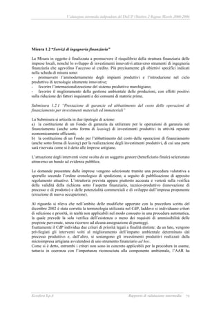 Valutazione intermedia indipendente del DocUP Obiettivo 2 Regione Marche 2000-2006
Ecosfera S.p.A Rapporto di valutazione intermedia 79
Misura 1.2 “Servizi di ingegneria finanziaria”
La Misura in oggetto è finalizzata a promuovere il riequilibrio della struttura finanziaria delle
imprese locali, nonché lo sviluppo di investimenti innovativi attraverso strumenti di ingegneria
finanziaria che agevolino l’accesso al credito. Più precisamente gli obiettivi specifici indicati
nella scheda di misura sono:
- promuovere l’ammodernamento degli impianti produttivi e l’introduzione nel ciclo
produttivo di tecnologie altamente innovative;
- favorire l’internazionalizzazione del sistema produttivo marchigiano;
- favorire il miglioramento della gestione ambientale delle produzioni, con effetti positivi
sulla riduzione dei fattori inquinanti e dei consumi di materie prime.
Submisura 1.2.1 “Prestazione di garanzie ed abbattimento del costo delle operazioni di
finanziamento per investimenti materiali ed immateriali”
La Submisura si articola in due tipologie di azione:
a) la costituzione di un Fondo di garanzia da utilizzare per le operazioni di garanzia nel
finanziamento (anche sotto forma di leasing) di investimenti produttivi in attività reputate
economicamente efficienti;
b) la costituzione di un Fondo per l’abbattimento del costo delle operazioni di finanziamento
(anche sotto forma di leasing) per la realizzazione degli investimenti produttivi, di cui una parte
sarà riservata come si è detto alle imprese artigiane.
L’attuazione degli interventi viene svolta da un soggetto gestore (beneficiario finale) selezionato
attraverso un bando ad evidenza pubblica.
Le domande presentate dalle imprese vengono selezionate tramite una procedura valutativa a
sportello secondo l’ordine cronologico di spedizione, a seguito di pubblicazione di apposito
regolamento attuativo. L’istruttoria prevista appare piuttosto accurata e verterà sulla verifica
della validità della richiesta sotto l’aspetto finanziario, tecnico-produttivo (innovazione di
processo e di prodotto) e delle potenzialità commerciali e di sviluppo dell’impresa proponente
(creazione di nuova occupazione).
Al riguardo si rileva che nell’ambito delle modifiche apportate con la procedura scritta del
dicembre 2002 è stata corretta la terminologia utilizzata nel CdP, laddove si individuano criteri
di selezione e priorità, in realtà non applicabili nel modo consueto in una procedura automatica,
la quale prevede la sola verifica dell’esistenza o meno dei requisiti di ammissibilità delle
proposte pervenute, senza ricorrere ad alcuna assegnazione di punteggi.
Esattamente il CdP individua due criteri di priorità legati a finalità distinte: da un lato, vengono
privilegiati gli interventi volti al miglioramento dell’impatto ambientale determinato dal
processo produttivo e, dall’altro, si sostengono gli investimenti produttivi realizzati dalla
microimpresa artigiana avvalendosi di uno strumento finanziario ad hoc.
Come si è detto, entrambi i criteri non sono in concreto applicabili per la procedura in esame,
tuttavia in coerenza con l’importanza riconosciuta alla componente ambientale, l’AAR ha
 