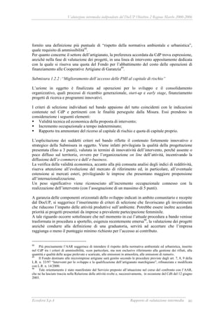 Valutazione intermedia indipendente del DocUP Obiettivo 2 Regione Marche 2000-2006
Ecosfera S.p.A Rapporto di valutazione intermedia 80
fornito una definizione più puntuale di “rispetto della normativa ambientale e urbanistica”,
quale requisito di ammissibilità88
.
Per quanto concerne il settore dell’artigianato, la preferenza accordata da CdP trova espressione,
anziché nella fase di valutazione dei progetti, in una linea di intervento appositamente dedicata
con la quale si riserva una quota del Fondo per l’abbattimento del costo delle operazioni di
finanziamento alle Cooperative Artigiane di Garanzia89
.
Submisura 1.2.2 :“Miglioramento dell’accesso delle PMI al capitale di rischio”
L’azione in oggetto è finalizzata ad operazioni per lo sviluppo e il consolidamento
organizzativo, quali processi di ricambio generazionale, start-up e early stage, finanziamento
progetti di ricerca e programmi innovativi.
I criteri di selezione individuati nel bando appaiono del tutto coincidenti con le indicazioni
contenute nel CdP e pertinenti con le finalità perseguite dalla Misura. Essi prendono in
considerazione i seguenti elementi:
Validità tecnica ed economica della proposta di intervento;
Incremento occupazionale a tempo indeterminato;
Rapporto tra ammontare del ricorso al capitale di rischio e quota di capitale proprio.
L’esplicitazione dei suddetti criteri nel bando riflette il contenuto fortemente innovativo e
strategico della Submisura in oggetto. Viene infatti privilegiata la qualità della progettazione
presentata (fino a 3 punti), valutata in termini di innovatività dell’intervento, perché assente o
poco diffuso sul territorio, ovvero per l’organizzazione on line dell’attività, incentivando la
diffusione dell’e-commerce e dell’e-business.
La verifica della validità economica, accanto alla più consueta analisi degli indici di redditività,
riserva attenzione all’evoluzione del mercato di riferimento ed, in particolare, all’eventuale
estensione ai mercati esteri, privilegiando le imprese che presentano maggiore propensione
all’internazionalizzazione.
Un peso significativo viene riconosciuto all’incremento occupazionale connesso con la
realizzazione dell’intervento (con l’assegnazione di un massimo di 5 punti).
A garanzia delle componenti orizzontali dello sviluppo indicati in ambito comunitario e recepite
dal DocUP, si suggerisce l’inserimento di criteri di selezione che favoriscano gli investimenti
che riducono l’impatto delle attività produttive sull’ambiente. Potrebbe essere inoltre accordata
priorità ai progetti presentati da imprese a prevalente partecipazione femminile.
A tale riguardo occorre sottolineare che nel momento in cui l’attuale procedura a bando venisse
trasformata in procedura a sportello, esigenza recentemente emersa90
, la valutazione dei progetti
anziché condurre alla definizione di una graduatoria, servirà ad accertare che l’impresa
raggiunga o meno il punteggio minimo richiesto per l’accesso ai contributo.
88
Più precisamente l’AAR suggerisce di intendere il rispetto della normativa ambientale ed urbanistica, inserito
nel CdP tra i criteri di ammissibilità, «con particolare, ma non esclusivo riferimento alla gestione dei rifiuti, alla
quantità e qualità delle acque prelevate e scaricate, alle emissioni in atmosfera, alle emissioni di rumori».
89
Il Fondo destinato alle microimprese artigiane sarà gestito secondo le procedure previste dagli art. 7, 8, 9 della
L.R. n. 33/97 “Interventi per lo sviluppo e la qualificazione dell’artigianato marchigiano”, rifinanziata e modificata
con L.R. n. 14/2000.
90
Tale orientamento è stato manifestato dal Servizio preposto all’attuazione nel corso del confronto con l’AAR,
che ne ha lasciato traccia nella Relazione delle attività svolte e, successivamente, in occasione del CdS del 12 giugno
2003.
 