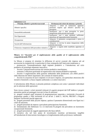 Valutazione intermedia indipendente del DocUP Obiettivo 2 Regione Marche 2000-2006
Ecosfera S.p.A Rapporto di valutazione intermedia 81
Submisura 1.2.2
Principi, obiettivi e priorità trasversali Pertinenza dei criteri di selezione e priorità
Obiettivi specifici
Adeguata: i criteri di valutazione appaiono
pertinenti rispetto agli obiettivi specifici da
perseguire
Sostenibilità ambientale
Inadeguata: non è stata perseguita la piena
integrazione della priorità trasversale
Pari Opportunità
Inadeguata: non è stata attribuita sufficiente
attenzione all’imprenditorialità femminile
Occupazione
Adeguata: il parametro occupazionale è preso in
considerazione
Società dell’informazione
Adeguata: si ravvisa la piena integrazione della
priorità trasversale
Chiarezza e trasparenza della procedura valutativa
Adeguata: a seguito delle modifiche apportate al
CdP.
Misura 1.3 “Incentivi per il miglioramento della qualità ed il rafforzamento della
competitività delle PMI”
La Misura si propone di stimolare la diffusione di servizi avanzati alle imprese atti ad
accrescerne la competitività; in particolare le linee strategiche dell’intervento tenderanno a:
- promuovere l’ammodernamento degli impianti produttivi e l’introduzione nel ciclo
produttivo di tecnologie altamente innovative;
- favorire l’internazionalizzazione del sistema produttivo marchigiano;
- sostenere l’efficienza gestionale ed organizzativa del sistema produttivo regionale;
- favorire il miglioramento della gestione ambientale delle produzioni, con effetti positivi
sulla riduzione dei fattori inquinanti e dei consumi di materie prime;
- favorire la creazione di nuovi impianti e/o di nuove imprese, con particolare attenzione alle
iniziative femminili e a basso impatto ambientale e ai settori innovativi.
L’articolazione della Misura si presenta piuttosto complessa così come i parametri individuati
per la selezione delle operazioni.
Sono invece comuni i criteri premiali (elencati di seguito) proposti dal CdP laddove i progetti
presentino parità nel punteggio ricevuto in fase di selezione:
a) progetti ricadenti negli strumenti di programmazione negoziata e territoriale (Accordi di
programma quadro e Patti territoriali di cui all’art. 2 della L. 662/96, PRUSST e Progetti
Integrati Territoriali) purché approvati;
b) progetti presentati dalle piccole imprese, qualora il parametro dimensionale non figuri tra i
criteri di selezione;
c) progetti presentati da imprese a prevalente partecipazione femminile;
d) limitatamente alle Submisure 1) e 2) intervento b) progetti che prevedono un incremento
occupazionale femminile;
e) progetti presentati da soggetti appartenenti alle fasce deboli;
f) iniziative che nel loro piano di investimento mostrino un’attenzione tangibile
all’introduzione di innovazione tecnologica e al miglioramento delle performance ambientali.
 