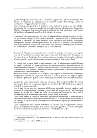 Valutazione intermedia indipendente del DocUP Obiettivo 2 Regione Marche 2000-2006
Ecosfera S.p.A Rapporto di valutazione intermedia 82
Quattro delle priorità individuate sono le medesime suggerite dal CdP per gli interventi della
Misura 1.1, omogeneità che mette in rilievo la sostanziale coerenza della strategia adottata per
indirizzare lo sviluppo del sistema produttivo.
Con i criteri di cui ai punti d) ed f) si rafforza invece l’attenzione posta da una parte alle Pari
Opportunità, che così viene estesa dalla sola imprenditoria anche all’occupazione femminile, e
dall’altra al contenuto innovativo dei progetti, dal punto di vista tecnologico e dell’impatto
sull’ambiente, in linea con le specificità delle iniziative in oggetto.
In merito all’effettivo recepimento dei criteri di priorità nei bandi ad oggi pubblicati, si rileva
che per nessuna tipologia di intervento si promuove l’integrazione con la programmazione
negoziata e territoriale, né viene attribuita alcuna preferenza alle persone svantaggiate.
Analogamente a quanto è emerso per la Misura 1.1, si ravvisa la necessità di adeguare in tal
senso i prossimi bandi o di rivedere, in occasione della revisione di metà periodo, gli obiettivi
che effettivamente si intendono perseguire con le azioni in esame.
Submisure 1) “Incentivi per l’acquisizione di servizi per la qualità e l’innovazione tecnologica”
e 2) int. b “Servizi di innovazione informatica: aiuti alle PMI industriali ed artigiane per
l’acquisto di servizi finalizzati a favorire l’innovazione tecnologica ed informatica nell’ambito
dei programmi di commercializzazione ed internazionalizzazione delle imprese locali”
Per gli interventi in esame il CdP ha indicato quattro criteri di selezione, ripresi poi fedelmente
nei bandi91
, con i quali si è inteso privilegiare gli interventi presentati da quelle imprese che
dimostrino una forte capacità di sviluppo (tasso di crescita del fatturato nel triennio precedente
la presentazione della domanda), soprattutto in termini di propensione all’internazionalizzazione
(percentuale del fatturato estero sul totale).
Sono state, inoltre, considerate sia la capacità delle imprese di massimizzare l’incremento
occupazionale, sebbene non venga posta attenzione al livello di qualifica, sia il tipo di impresa
richiedente, aspetto con il quale si è inteso premiare principalmente la piccola impresa artigiana.
La scelta dei criteri preferenziali si limita alla promozione delle condizioni di Pari Opportunità
tra uomini e donne cui si aggiunge, rispetto alle previsioni del CdP, l’ordine cronologico di
invio delle proposte progettuali.
Non è stata invece riservata attenzione all’elemento territoriale (progetti ricadenti negli
strumenti di programmazione negoziata e territoriale), ad un concetto di Pari Opportunità
allargato anche alle fasce deboli ed, infine, al contenuto dell’investimento in termini di
miglioramento delle performance ambientali e di innovazione tecnologica.
Quest’ultimo aspetto si ritiene in realtà poco significativo considerando la natura di per sé
fortemente innovativa delle iniziative ammissibili e la scelta di non accordare alcuna preferenza
alle tipologie di servizi richiesti, evidente posti sullo stesso piano rispetto agli obiettivi specifici
della Misura.
Circa l’integrazione della priorità ambientale, si concorda con il suggerimento espresso
dall’AAR in ordine all’inserimento di un criterio di selezione aggiuntivo - adesione del soggetto
beneficiario ad un sistema di gestione ambientale - per la Submisura 1.3.292
.
91
Il bando della Submisura 1.3.1 è stato pubblicato in BUR n. 14 del 25/01/2002: quello della 1.3.2 b) in BUR n.
20 del 05/02/2002.
92
L’integrazione è stata condivisa dal RdM per l’int. a).
 