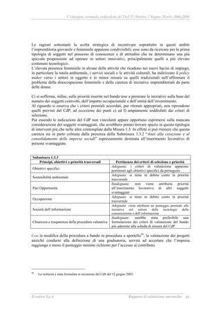 Valutazione intermedia indipendente del DocUP Obiettivo 2 Regione Marche 2000-2006
Ecosfera S.p.A Rapporto di valutazione intermedia 85
Le ragioni sottostanti la scelta strategica di incentivare soprattutto in questi ambiti
l’imprenditoria giovanile e femminile appaiono condivisibili; esse sono da ricercare per la prima
tipologia di soggetti nel possesso di conoscenze e di attitudini che ne determinano una più
spiccata propensione ad operare in settori innovativi, principalmente quelli a più elevato
contenuto tecnologico.
L’elevata presenza femminile in alcune delle attività che ricadono nei nuovi bacini di impiego,
in particolare la tutela ambientale, i servizi sociali e le attività culturali, ha indirizzato il policy
maker verso i settori in oggetto e in minor misura su quelli tradizionali nell’affrontare il
problema della disoccupazione femminile e della carenza di iniziative imprenditoriali da parte
delle donne.
Ci si sofferma, infine, sulle priorità inserite nel bando tese a premiare le iniziative sulla base del
numero dei soggetti coinvolti, dell’impatto occupazionale e dell’entità dell’investimento.
Al riguardo si osserva che i criteri premiali accordati, pur ritenuti appropriati, non riprendono
quelli previsti dal CdP, ad eccezione dei punti c) ed f) ampiamente soddisfatti dai criteri di
selezione.
Pur essendo le indicazioni del CdP non vincolanti appare opportuno esprimersi sulla mancata
considerazione dei soggetti svantaggiati, che avrebbero potuto trovare spazio in questa tipologia
di interventi più che nelle altre contemplate dalla Misura 1.3. In effetti si può ritenere che questa
carenza sia in parte colmata dalla presenza della Submisura 3.3.2 “Aiuti alla creazione e al
consolidamento delle imprese sociali” espressamente destinata all’inserimento lavorativo di
persone svantaggiate.
Submisura 1.3.3
Principi, obiettivi e priorità trasversali Pertinenza dei criteri di selezione e priorità
Obiettivi specifici
Adeguata: i criteri di valutazione appaiono
pertinenti agli obiettivi specifici da perseguire
Sostenibilità ambientale
Adeguata: si tiene in debito conto la priorità
trasversale
Pari Opportunità
Inadeguata: non viene attribuita priorità
all’inserimento lavorativo di altri soggetti
svantaggiati
Occupazione
Adeguata: si tiene in debito conto la priorità
trasversale
Società dell’informazione
Adeguata: viene attribuito un punteggio premiale alle
iniziative nel settore delle tecnologie della
comunicazione e dell’informazione
Chiarezza e trasparenza della procedura valutativa
Inadeguata: sarebbe stata preferibile una
formulazione dei criteri di valutazione del bando
più aderente alla scheda di misura del CdP
Con la modifica della procedura a bando in procedura a sportello96
, la valutazione dei progetti
anziché condurre alla definizione di una graduatoria, servirà ad accertare che l’impresa
raggiunga o meno il punteggio minimo richiesto per l’accesso ai contributo.
96
La richiesta è stata formulata in occasione del CdS del 12 giugno 2003.
 