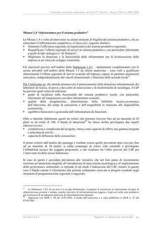 Valutazione intermedia indipendente del DocUP Obiettivo 2 Regione Marche 2000-2006
Ecosfera S.p.A Rapporto di valutazione intermedia 86
Misura 1.4 “Infrastrutture per il sistema produttivo”
La Misura 1.4 è volta ad intervenire su alcuni elementi di fragilità del sistema produttivo, che ne
ostacolano il rafforzamento competitivo, in linea con i seguenti obiettivi:
Sostenere l’efficienza regionale ed organizzativa del sistema produttivo regionale;
Riqualificare l’offerta regionale di servizi al sistema produttivo, con particolare riferimento
a quelli di tipo strategico e “di frontiera”;
Migliorare la dotazione e la funzionalità delle infrastrutture per la localizzazione delle
imprese in un’ottica di sviluppo sostenibile.
Gli interventi previsti nell’ambito della Submisura 1.4.1 – strettamente complementari con le
azioni attivabili nell’ambito della Misura 1.3 da ultimo analizzata – sono volti a qualificare
ulteriormente l’offerta regionale di servizi avanzati all’impresa, capace di garantire prestazioni
innovative, indipendentemente dai vincoli dimensionali e finanziari delle aziende locali97
.
Per l’intervento a), che intende promuovere il potenziamento della dotazione infrastrutturale dei
laboratori di ricerca, di prova e dei centri di innovazione e di trasferimento di tecnologia, il CdP
ha previsto quali criteri di selezione:
grado di incidenza sulla funzionalità del sistema produttivo locale, con particolare
riferimento all’integrazione con altre infrastrutture esistenti;
qualità della progettazione, dimostrazione della fattibilità tecnico-economica
dell’intervento, dei tempi di esecuzione e dell’eseguibilità in relazione alle disponibilità
economiche;
equilibrio finanziario e gestionale dell’infrastruttura da finanziare.
Oltre a riportate fedelmente questi tre criteri, che possono ricevere fino ad un massimo di 20
punti su un totale di 100, il bando di attuazione98
ha inteso inoltre privilegiare due aspetti
ulteriori ovvero:
completezza e complessità del progetto, intesa come capacità di offrire una gamma integrata
e articolata di servizi;
capacità di diffusione delle conoscenze.
Il primo criterio dall’analisi dei punteggi è risultato essere quello prevalente (può ricevere fino
ad un massimo di 30 punti); si tratta comunque di criteri volti entrambi a privilegiare
l’affidabilità tecnica dei soggetti proponenti, e che risultano fra l’altro previsti dal CdP per
l’intervento b) della stessa Submisura.
In caso di parità è accordata prevalenza alle iniziative che nel loro piano di investimento
mostrino un’attenzione tangibile all’introduzione di innovazione tecnologica e al miglioramento
delle performance ambientali; si riprende in tal modo l’indicazione del CdP, mentre in questo
caso il bando omette il riferimento alla priorità solitamente riservata ai progetti ricadenti negli
strumenti di programmazione regionale e negoziata.
97
La Submisura 1.4.2, di cui non ci si occupa direttamente, si propone di incentivare la realizzazione di opere di
urbanizzazione primaria e indotta, nonché interventi di infrastrutturazione leggera o high-tech nelle aree produttive
già in possesso di un’adeguata dotazione di infrastrutturazione primaria.
98
Approvato con DGR n. 80 del 22/01/2002, il bando dell’intervento a è stato pubblicato in BUR n. 23 del
07/02/2002.
 