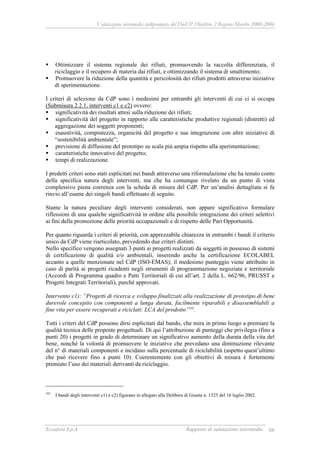 Valutazione intermedia indipendente del DocUP Obiettivo 2 Regione Marche 2000-2006
Ecosfera S.p.A Rapporto di valutazione intermedia 88
Ottimizzare il sistema regionale dei rifiuti, promuovendo la raccolta differenziata, il
riciclaggio e il recupero di materia dai rifiuti, e ottimizzando il sistema di smaltimento;
Promuovere la riduzione della quantità e pericolosità dei rifiuti prodotti attraverso iniziative
di sperimentazione.
I criteri di selezione da CdP sono i medesimi per entrambi gli interventi di cui ci si occupa
(Submisura 2.2.1, interventi c1 e c2) ovvero:
significatività dei risultati attesi sulla riduzione dei rifiuti;
significatività del progetto in rapporto alle caratteristiche produttive regionali (distretti) ed
aggregazione dei soggetti proponenti;
esaustività, compiutezza, organicità del progetto e sua integrazione con altre iniziative di
“sostenibilità ambientale”;
previsione di diffusione del prototipo su scala più ampia rispetto alla sperimentazione;
caratteristiche innovative del progetto;
tempi di realizzazione.
I predetti criteri sono stati esplicitati nei bandi attraverso una riformulazione che ha tenuto conto
della specifica natura degli interventi, ma che ha comunque rivelato da un punto di vista
complessivo piena coerenza con la scheda di misura del CdP. Per un’analisi dettagliata si fa
rinvio all’esame dei singoli bandi effettuato di seguito.
Stante la natura peculiare degli interventi considerati, non appare significativo formulare
riflessioni di una qualche significatività in ordine alla possibile integrazione dei criteri selettivi
ai fini della promozione delle priorità occupazionali e di rispetto delle Pari Opportunità.
Per quanto riguarda i criteri di priorità, con apprezzabile chiarezza in entrambi i bandi il criterio
unico da CdP viene riarticolato, prevedendo due criteri distinti.
Nello specifico vengono assegnati 3 punti ai progetti realizzati da soggetti in possesso di sistemi
di certificazione di qualità e/o ambientali, inserendo anche la certificazione ECOLABEL
accanto a quelle menzionate nel CdP (ISO-EMAS); il medesimo punteggio viene attribuito in
caso di parità ai progetti ricadenti negli strumenti di programmazione negoziata e territoriale
(Accordi di Programma quadro e Patti Territoriali di cui all’art. 2 della L. 662/96, PRUSST e
Progetti Integrati Territoriali), purché approvati.
Intervento c1): “Progetti di ricerca e sviluppo finalizzati alla realizzazione di prototipo di bene
durevole concepito con componenti a lunga durata, facilmente riparabili e disassemblabili a
fine vita per essere recuperati e riciclati: LCA del prodotto”101
.
Tutti i criteri del CdP possono dirsi esplicitati dal bando, che mira in primo luogo a premiare la
qualità tecnica delle proposte progettuali. Di qui l’attribuzione di punteggi che privilegia (fino a
punti 20) i progetti in grado di determinare un significativo aumento della durata della vita del
bene, nonché la volontà di promuovere le iniziative che prevedano una diminuzione rilevante
del n° di materiali componenti e incidano sulla percentuale di riciclabilità (aspetto quest’ultimo
che può ricevere fino a punti 10). Coerentemente con gli obiettivi di misura è fortemente
premiato l’uso dei materiali derivanti da riciclaggio.
101
I bandi degli interventi c1) e c2) figurano in allegato alla Delibera di Giunta n. 1325 del 16 luglio 2002.
 