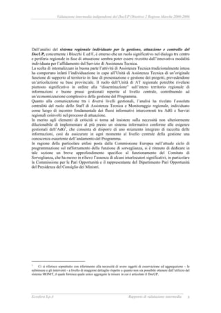 Valutazione intermedia indipendente del DocUP Obiettivo 2 Regione Marche 2000-2006
Ecosfera S.p.A Rapporto di valutazione intermedia 8
Dall’analisi del sistema regionale individuato per la gestione, attuazione e controllo del
DocUP, concernente i Blocchi E ed F, è emerso che un ruolo significativo nel dialogo tra centro
e periferia regionale in fase di attuazione sembra poter essere rivestito dall’innovativa modalità
individuata per l’affidamento del Servizio di Assistenza Tecnica.
La scelta di internalizzare in buona parte l’attività di Assistenza Tecnica tradizionalmente intesa
ha comportato infatti l’individuazione in capo all’Unità di Assistenza Tecnica di un’originale
funzione di supporto al territorio in fase di presentazione e gestione dei progetti, prevedendone
un’articolazione su base provinciale. Il ruolo dell’Unità di AT regionale potrebbe rivelarsi
piuttosto significativo in ordine alla “disseminazione” sull’intero territorio regionale di
informazioni e buone prassi gestionali reperite al livello centrale, contribuendo ad
un’economizzazione complessiva della gestione del Programma.
Quanto alla comunicazione tra i diversi livelli gestionali, l’analisi ha rivelato l’assoluta
centralità del ruolo dello Staff di Assistenza Tecnica e Monitoraggio regionale, individuato
come luogo di incontro fondamentale dei flussi informativi intercorrenti tra AdG e Servizi
regionali coinvolti nel processo di attuazione.
In merito agli elementi di criticità si torna ad insistere sulla necessità non ulteriormente
dilazionabile di implementare al più presto un sistema informativo conforme alle esigenze
gestionali dell’AdG1
, che consenta di disporre di uno strumento integrato di raccolta delle
informazioni, così da assicurare in ogni momento al livello centrale della gestione una
conoscenza esauriente dell’andamento del Programma.
In ragione della particolare enfasi posta dalla Commissione Europea nell’attuale ciclo di
programmazione sul rafforzamento della funzione di sorveglianza, si è ritenuto di dedicare in
tale sezione un breve approfondimento specifico al funzionamento del Comitato di
Sorveglianza, che ha messo in rilievo l’assenza di alcuni interlocutori significativi, in particolare
la Commissione per le Pari Opportunità e il rappresentante del Dipartimento Pari Opportunità
del Presidenza del Consiglio dei Ministri.
1
Ci si riferisce soprattutto con riferimento alla necessità di avere oggetti di osservazione ed aggregazione – le
submisure e gli interventi - a livello di maggiore dettaglio rispetto a quanto non sia possibile ottenere dall’utilizzo del
sistema MONIT, il quale fornisce quale unico aggregato le misure in cui è articolato il DocUP.
 