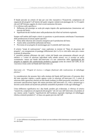 Valutazione intermedia indipendente del DocUP Obiettivo 2 Regione Marche 2000-2006
Ecosfera S.p.A Rapporto di valutazione intermedia 89
Il bando prevede un criterio di tipo per così dire riassuntivo (“Esaustività, compiutezza ed
organicità del progetto”) all’interno del quale vengono valutati (con punteggio da 3 a 15) aspetti
che nel CdP formano oggetto di criteri aventi autonoma rilevanza.
Ci si riferisce nello specifico a:
Diffusione del prototipo su scala più ampia rispetto alla sperimentazione (immissione sul
mercato del bene);
Significatività dei risultati attesi sulla produzione dei rifiuti nel territorio regionale.
Sempre nell’ambito dell’ampio criterio in questione va positivamente sottolineato l’inserimento
della ponderazione di alcuni aspetti specifici:
Stima della riduzione del consumo energetico per la produzione del bene;
Analisi della sostenibilità ambientale del bene;
Previsione di un progetto di monitoraggio per il controllo dell’intervento.
Il criterio “tempi di realizzazione” viene esplicitato in termini di “Stato di attuazione del
progetto”, con assegnazione di punteggi differenziati (da 4 a 8) in virtù dello stato più o meno
avanzato di attuazione.
E’ possibile pertanto affermare che tutti i criteri del bando sono pienamente allineati con gli
obiettivi e i criteri di selezione individuati nella scheda misura, ove si eccettui un unico
scostamento: manca nel bando dell’intervento c1) una valutazione della significatività del
progetto in rapporto alle caratteristiche produttive regionali (come da criterio del CdP), di cui
viceversa si tiene conto nel bando dell’intervento c2).
Intervento c2): “Progetti di ricerca e sviluppo finalizzati alla realizzazione di imballaggi
pluriuso”.
Le considerazioni che possono farsi sulla struttura del bando dell’intervento c2) possono dirsi
del tutto speculari rispetto a quelle appena svolte in relazione all’intervento c1). I criteri di
selezione delle operazioni elencati nei due bandi risultano in effetti pressoché coincidenti, con le
necessarie specificazioni legate alla natura peculiare dell’intervento c2), volto a promuovere e
favorire azioni dirette ad incentivare politiche sostenibili di prodotto rivolte agli imballaggi102
.
Unica differenza significativa tra i due bandi, peraltro già evidenziata, si riferisce al criterio
“esaustività, compiutezza ed organicità del progetto” che nel caso dell’intervento c2) pondera al
suo interno anche l’aspetto “significatività dell’incidenza regionale (tipologia di imballaggio
riferita ai distretti produttivi)”, in linea con quanto previsto dal CdP.
102
Le lievi differenze nei punteggi presenti in alcuni casi non sembrano infatti determinare scostamenti significativi
tra i due bandi.
 