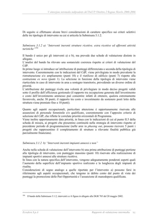 Valutazione intermedia indipendente del DocUP Obiettivo 2 Regione Marche 2000-2006
Ecosfera S.p.A Rapporto di valutazione intermedia 91
Di seguito si effettuano alcune brevi considerazioni di carattere specifico sui criteri selettivi
delle tre tipologie di intervento su cui si articola la Submisura 3.1.2.
Submisura 3.1.2 a) “Interventi inerenti strutture ricettive, extra ricettive ed afferenti attività
turistiche”104.
Il bando è unico per gli interventi a) e b), ma prevede due schede di valutazione distinte in
allegato.
L’analisi del bando ha rilevato una sostanziale coerenza rispetto ai criteri di valutazione del
CdP.
In primo luogo si introduce un’attribuzione di punteggi differenziata a seconda della tipologia di
intervento. Coerentemente con le indicazioni del CdP, viene privilegiata in modo prevalente la
ristrutturazione e/o ampliamento (punti 10) e il riutilizzo di edificio (punti 7) rispetto alla
costruzione ex novo (punti 1). La selezione in funzione della tipologia di intervento viene
riarticolata in caso di intervento in area a sostegno transitorio, prevedendo un diverso ordine di
priorità.
L’attribuzione dei punteggi rivela una volontà di privilegiare in modo deciso progetti validi
sotto il profilo dell’efficienza gestionale (il rapporto tra occupazione generata dall’investimento
e costo dell’investimento ammesso può consentire infatti di ottenere, qualora estremamente
favorevole, anche 30 punti; il rapporto tra costo e investimento da sostenere posti letto della
struttura viene premiato fino a 10 punti).
Quanto agli aspetti occupazionali, particolare attenzione è opportunamente riservata alle
assunzioni di personale femminile e/o qualificato, coerentemente con l’apposito criterio di
selezione del CdP, che riflette le correlate priorità orizzontali di Programma.
Viene inoltre opportunamente data priorità, in linea con le indicazioni di cui al punto II.5 della
scheda di misura, ai progetti che presentino continuità nella strategia di intervento rispetto al
precedente periodo di programmazione (nelle aree in phasing out, possono ricevere 5 punti i
progetti che rappresentino il completamento di strutture a rilevante finalità pubblica già
parzialmente finanziata).
Submisura 3.1.2 b) “Interventi inerenti impianti annessi e non”
Anche nella scheda di valutazione dell’intervento b) una prima attribuzione di punteggi pertiene
alla tipologia di intervento, con punteggio massimo (punti 10) riservato alla realizzazione di
impianti sportivi annessi alle strutture ricettive.
In linea con la natura specifica dell’intervento, vengono adeguatamente ponderati aspetti quali
l’aumento della superficie dell’impianto sportivo realizzato e la lunghezza degli impianti di
risalita.
Considerazioni di segno analogo a quelle riportate per l’intervento a) possono farsi in
riferimento agli aspetti occupazionali, che tengono in debito conto dal punto di vista dei
punteggi la promozione delle Pari Opportunità e l’assunzione di manodopera qualificata.
104
Il bando della Submisura 3.1.2, interventi a e b figura in allegato alla DGR 783 del 20 maggio 2002.
 