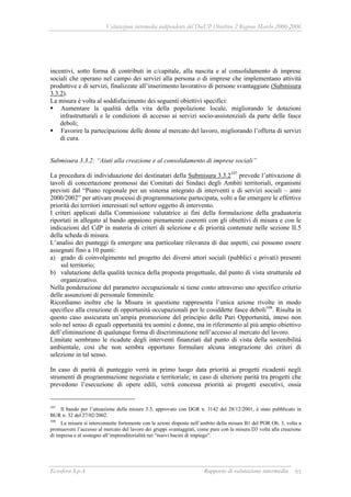 Valutazione intermedia indipendente del DocUP Obiettivo 2 Regione Marche 2000-2006
Ecosfera S.p.A Rapporto di valutazione intermedia 93
incentivi, sotto forma di contributi in c/capitale, alla nascita e al consolidamento di imprese
sociali che operano nel campo dei servizi alla persona o di imprese che implementano attività
produttive e di servizi, finalizzate all’inserimento lavorativo di persone svantaggiate (Submisura
3.3.2).
La misura è volta al soddisfacimento dei seguenti obiettivi specifici:
Aumentare la qualità della vita della popolazione locale, migliorando le dotazioni
infrastrutturali e le condizioni di accesso ai servizi socio-assistenziali da parte delle fasce
deboli;
Favorire la partecipazione delle donne al mercato del lavoro, migliorando l’offerta di servizi
di cura.
Submisura 3.3.2: “Aiuti alla creazione e al consolidamento di imprese sociali”
La procedura di individuazione dei destinatari della Submisura 3.3.2107
prevede l’attivazione di
tavoli di concertazione promossi dai Comitati dei Sindaci degli Ambiti territoriali, organismi
previsti dal “Piano regionale per un sistema integrato di interventi e di servizi sociali – anni
2000/2002” per attivare processi di programmazione partecipata, volti a far emergere le effettive
priorità dei territori interessati nel settore oggetto di intervento.
I criteri applicati dalla Commissione valutatrice ai fini della formulazione della graduatoria
riportati in allegato al bando appaiono pienamente coerenti con gli obiettivi di misura e con le
indicazioni del CdP in materia di criteri di selezione e di priorità contenute nelle sezione II.5
della scheda di misura.
L’analisi dei punteggi fa emergere una particolare rilevanza di due aspetti, cui possono essere
assegnati fino a 10 punti:
a) grado di coinvolgimento nel progetto dei diversi attori sociali (pubblici e privati) presenti
sul territorio;
b) valutazione della qualità tecnica della proposta progettuale, dal punto di vista strutturale ed
organizzativo.
Nella ponderazione del parametro occupazionale si tiene conto attraverso uno specifico criterio
delle assunzioni di personale femminile.
Ricordiamo inoltre che la Misura in questione rappresenta l’unica azione rivolte in modo
specifico alla creazione di opportunità occupazionali per le cosiddette fasce deboli108
. Risulta in
questo caso assicurata un’ampia promozione del principio delle Pari Opportunità, inteso non
solo nel senso di eguali opportunità tra uomini e donne, ma in riferimento al più ampio obiettivo
dell’eliminazione di qualunque forma di discriminazione nell’accesso al mercato del lavoro.
Limitate sembrano le ricadute degli interventi finanziati dal punto di vista della sostenibilità
ambientale, così che non sembra opportuno formulare alcuna integrazione dei criteri di
selezione in tal senso.
In caso di parità di punteggio verrà in primo luogo data priorità ai progetti ricadenti negli
strumenti di programmazione negoziata e territoriale; in caso di ulteriore parità tra progetti che
prevedono l’esecuzione di opere edili, verrà concessa priorità ai progetti esecutivi, ossia
107
Il bando per l’attuazione della misura 3.3, approvato con DGR n. 3142 del 28/12/2001, è stato pubblicato in
BUR n. 32 del 27/02/2002.
108
La misura si interconnette fortemente con le azioni disposte nell’ambito della misura B1 del POR Ob. 3, volta a
promuovere l’accesso al mercato del lavoro dei gruppi svantaggiati, come pure con la misura D3 volta alla creazione
di impresa e al sostegno all’imprenditorialità nei “nuovi bacini di impiego”.
 