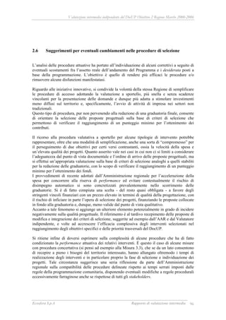 Valutazione intermedia indipendente del DocUP Obiettivo 2 Regione Marche 2000-2006
Ecosfera S.p.A Rapporto di valutazione intermedia 96
2.6 Suggerimenti per eventuali cambiamenti nelle procedure di selezione
L’analisi delle procedure attuative ha portato all’individuazione di alcuni correttivi a seguito di
eventuali scostamenti fra l’assetto reale dell’andamento del Programma e i desiderata posti a
base della programmazione. L’obiettivo è quello di rendere più efficaci le procedure e/o
rimuovere alcune disfunzioni manifestatasi.
Riguardo alle iniziative innovative, si condivide la volontà della stessa Regione di semplificare
le procedure di accesso adottando la valutazione a sportello, più snella e senza scadenze
vincolanti per la presentazione delle domande e dunque più adatta a stimolare investimenti
meno diffusi sul territorio e, specificamente, l’avvio di attività di impresa nei settori non
tradizionali.
Questo tipo di procedura, pur non pervenendo alla redazione di una graduatoria finale, consente
di orientare la selezione delle proposte progettuali sulla base di criteri di selezione che
permettono di verificare il raggiungimento di un punteggio minimo per l’ottenimento dei
contributi.
Il ricorso alla procedura valutativa a sportello per alcune tipologie di intervento potrebbe
rappresentare, oltre che una modalità di semplificazione, anche una sorta di “compromesso” per
il perseguimento di due obiettivi per certi versi contrastanti, ossia la velocità della spesa e
un’elevata qualità dei progetti. Quanto asserito vale nei casi in cui non ci si limiti a considerare
l’adeguatezza dal punto di vista documentale e l’ordine di arrivo delle proposte progettuali, ma
si effettui un’appropriata valutazione sulla base di criteri di selezione analoghi a quelli stabiliti
per la redazione delle graduatorie, con lo scopo di verificare il raggiungimento di un punteggio
minimo per l’ottenimento dei fondi.
I provvedimenti di recente adottati dall’Amministrazione regionale per l’accelerazione della
spesa per concorrere alla riserva di performance ed evitare contestualmente il rischio di
disimpegno automatico si sono concretizzati prevalentemente nello scorrimento delle
graduatorie. Si è di fatto compiuta una scelta - del resto quasi obbligata - a favore degli
stringenti vincoli finanziari con un prezzo elevato in termini di qualità della progettazione, con
il rischio di inficiare in parte l’opera di selezione dei progetti, finanziando le proposte collocate
in fondo alla graduatoria e, dunque, meno valide dal punto di vista qualitativo.
Accanto a tale fenomeno si aggiunge un ulteriore elemento potenzialmente in grado di incidere
negativamente sulla qualità progettuale. Il riferimento è al tardivo recepimento delle proposte di
modifica e integrazione dei criteri di selezione, suggerite ad esempio dall’AAR e dal Valutatore
indipendente, e volte ad accrescere l’efficacia complessiva degli interventi selezionati nel
raggiungimento degli obiettivi specifici e delle priorità trasversali del DocUP.
Si ritiene infine di doversi esprimere sulla complessità di alcune procedure che ha di fatto
condizionato la performance attuativa dei relativi interventi. È questo il caso di alcune misure
con procedura concertativa (si pensi ad esempio alla Misura 3.3), che se da un lato consentono
di recepire a pieno i bisogni del territorio interessato, hanno allungato oltremodo i tempi di
realizzazione degli interventi e in particolare proprio la fase di selezione e individuazione dei
progetti. Tale circostanza suggerisce una seria riflessione da parte dell’Amministrazione
regionale sulla compatibilità delle procedure delineate rispetto ai tempi serrati imposti dalle
regole della programmazione comunitaria, disponendo eventuali modifiche a regole procedurali
eccessivamente farraginose anche se rispettose di tutti gli stakeholders.
 