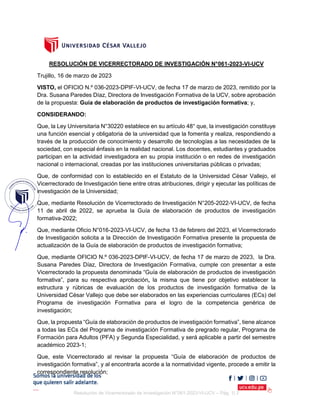 Resolución de Vicerrectorado de Investigación N°061-2023-VI-UCV – Pág. 1| 2
RESOLUCIÓN DE VICERRECTORADO DE INVESTIGACIÓN N°061-2023-VI-UCV
Trujillo, 16 de marzo de 2023
VISTO, el OFICIO N.º 036-2023-DPIF-VI-UCV, de fecha 17 de marzo de 2023, remitido por la
Dra. Susana Paredes Díaz, Directora de Investigación Formativa de la UCV, sobre aprobación
de la propuesta: Guía de elaboración de productos de investigación formativa; y,
CONSIDERANDO:
Que, la Ley Universitaria N°30220 establece en su artículo 48° que, la investigación constituye
una función esencial y obligatoria de la universidad que la fomenta y realiza, respondiendo a
través de la producción de conocimiento y desarrollo de tecnologías a las necesidades de la
sociedad, con especial énfasis en la realidad nacional. Los docentes, estudiantes y graduados
participan en la actividad investigadora en su propia institución o en redes de investigación
nacional o internacional, creadas por las instituciones universitarias públicas o privadas;
Que, de conformidad con lo establecido en el Estatuto de la Universidad César Vallejo, el
Vicerrectorado de Investigación tiene entre otras atribuciones, dirigir y ejecutar las políticas de
investigación de la Universidad;
Que, mediante Resolución de Vicerrectorado de Investigación N°205-2022-VI-UCV, de fecha
11 de abril de 2022, se aprueba la Guía de elaboración de productos de investigación
formativa-2022;
Que, mediante Oficio N°016-2023-VI-UCV, de fecha 13 de febrero del 2023, el Vicerrectorado
de Investigación solicita a la Dirección de Investigación Formativa presente la propuesta de
actualización de la Guía de elaboración de productos de investigación formativa;
Que, mediante OFICIO N.º 036-2023-DPIF-VI-UCV, de fecha 17 de marzo de 2023, la Dra.
Susana Paredes Díaz, Directora de Investigación Formativa, cumple con presentar a este
Vicerrectorado la propuesta denominada “Guía de elaboración de productos de investigación
formativa”, para su respectiva aprobación, la misma que tiene por objetivo establecer la
estructura y rúbricas de evaluación de los productos de investigación formativa de la
Universidad César Vallejo que debe ser elaborados en las experiencias curriculares (ECs) del
Programa de investigación Formativa para el logro de la competencia genérica de
investigación;
Que, la propuesta “Guía de elaboración de productos de investigación formativa”, tiene alcance
a todas las ECs del Programa de investigación Formativa de pregrado regular, Programa de
Formación para Adultos (PFA) y Segunda Especialidad, y será aplicable a partir del semestre
académico 2023-1;
Que, este Vicerrectorado al revisar la propuesta “Guía de elaboración de productos de
investigación formativa”, y al encontrarla acorde a la normatividad vigente, procede a emitir la
correspondiente resolución;
 