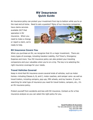RV Insurance<br />Quick Guide<br />1962150742950An insurance policy can protect your investment from top to bottom while you’re on the road and at home.  Need to ask a question? Many of our insurance companies have claims services available 24/7 that specialize in RV insurance.  When you need to make a change or report a claim, we’re ready to help.<br />RV Insurance Covers You<br />When you purchase an RV, we recognize that it’s a major investment.  There are many types of coverage, including Vacation Liability, Full Timer's, Emergency Expense and more. Your RV insurance policy can also protect your traveling companions and your valuables when you're on a trip. The key is to selecting the right insurance coverage for your needs.<br />Travel Vehicles Covered<br />Keep in mind that RV insurance covers several kinds of vehicles, such as motor homes—including Classes A, B, and C; motor coaches; and camper vans—as well as travel trailers, including campers, pop-ups, fifth wheels, and toy haulers. If you’re searching for what type of insurance you need for travel trailers, campers, etc., it’s an RV insurance policy.  <br />Protect yourself from accidents and loss with RV insurance. Contact us for a free insurance analysis so you can select the right policy for you.<br />David Pendleton & Associates Tel: 423-239-SAVE or 423-239-7283<br />Fax: 423-239-1984 dp@dpagency.com <br />