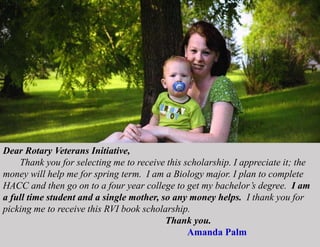 Dear Rotary Veterans Initiative,
Thank you for selecting me to receive this scholarship. I appreciate it; the
money will help me for spring term. I am a Biology major. I plan to complete
HACC and then go on to a four year college to get my bachelor’s degree. I am
a full time student and a single mother, so any money helps. I thank you for
picking me to receive this RVI book scholarship.
Thank you.
Amanda Palm
 