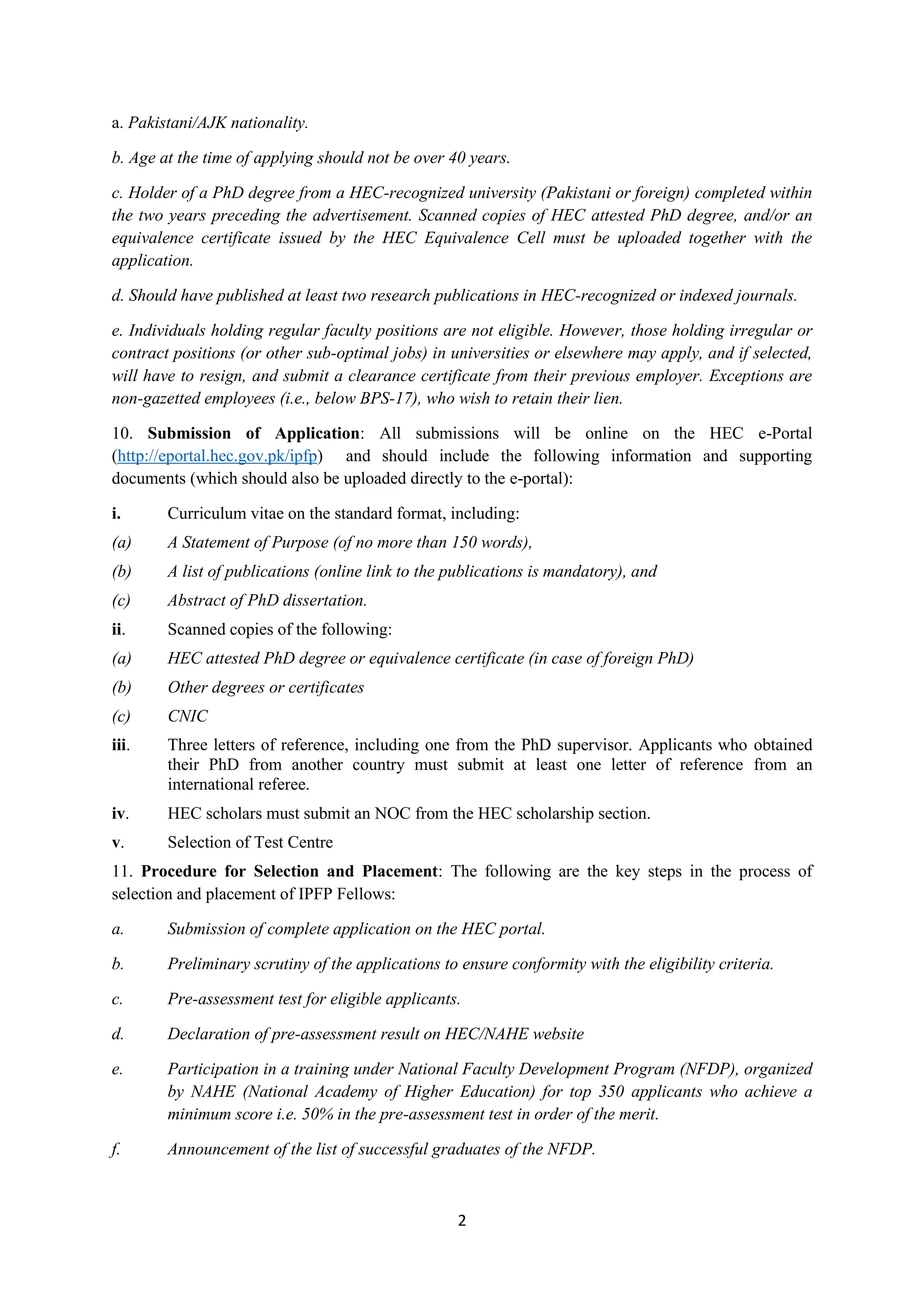 2
a. Pakistani/AJK nationality.
b. Age at the time of applying should not be over 40 years.
c. Holder of a PhD degree from a HEC-recognized university (Pakistani or foreign) completed within
the two years preceding the advertisement. Scanned copies of HEC attested PhD degree, and/or an
equivalence certificate issued by the HEC Equivalence Cell must be uploaded together with the
application.
d. Should have published at least two research publications in HEC-recognized or indexed journals.
e. Individuals holding regular faculty positions are not eligible. However, those holding irregular or
contract positions (or other sub-optimal jobs) in universities or elsewhere may apply, and if selected,
will have to resign, and submit a clearance certificate from their previous employer. Exceptions are
non-gazetted employees (i.e., below BPS-17), who wish to retain their lien.
10. Submission of Application: All submissions will be online on the HEC e-Portal
(http://eportal.hec.gov.pk/ipfp) and should include the following information and supporting
documents (which should also be uploaded directly to the e-portal):
i. Curriculum vitae on the standard format, including:
(a) A Statement of Purpose (of no more than 150 words),
(b) A list of publications (online link to the publications is mandatory), and
(c) Abstract of PhD dissertation.
ii. Scanned copies of the following:
(a) HEC attested PhD degree or equivalence certificate (in case of foreign PhD)
(b) Other degrees or certificates
(c) CNIC
iii. Three letters of reference, including one from the PhD supervisor. Applicants who obtained
their PhD from another country must submit at least one letter of reference from an
international referee.
iv. HEC scholars must submit an NOC from the HEC scholarship section.
v. Selection of Test Centre
11. Procedure for Selection and Placement: The following are the key steps in the process of
selection and placement of IPFP Fellows:
a. Submission of complete application on the HEC portal.
b. Preliminary scrutiny of the applications to ensure conformity with the eligibility criteria.
c. Pre-assessment test for eligible applicants.
d. Declaration of pre-assessment result on HEC/NAHE website
e. Participation in a training under National Faculty Development Program (NFDP), organized
by NAHE (National Academy of Higher Education) for top 350 applicants who achieve a
minimum score i.e. 50% in the pre-assessment test in order of the merit.
f. Announcement of the list of successful graduates of the NFDP.
 