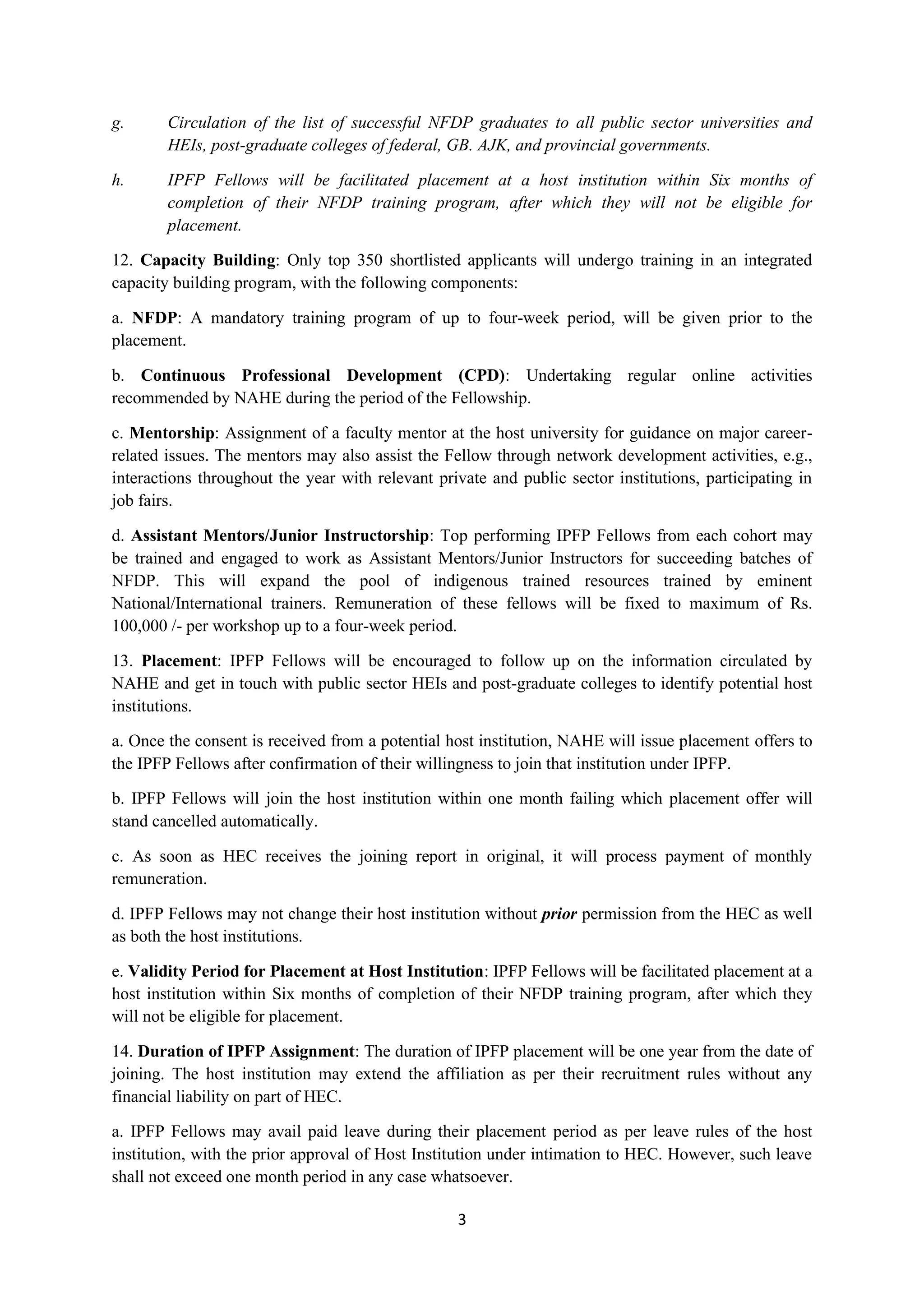 3
g. Circulation of the list of successful NFDP graduates to all public sector universities and
HEIs, post-graduate colleges of federal, GB. AJK, and provincial governments.
h. IPFP Fellows will be facilitated placement at a host institution within Six months of
completion of their NFDP training program, after which they will not be eligible for
placement.
12. Capacity Building: Only top 350 shortlisted applicants will undergo training in an integrated
capacity building program, with the following components:
a. NFDP: A mandatory training program of up to four-week period, will be given prior to the
placement.
b. Continuous Professional Development (CPD): Undertaking regular online activities
recommended by NAHE during the period of the Fellowship.
c. Mentorship: Assignment of a faculty mentor at the host university for guidance on major career-
related issues. The mentors may also assist the Fellow through network development activities, e.g.,
interactions throughout the year with relevant private and public sector institutions, participating in
job fairs.
d. Assistant Mentors/Junior Instructorship: Top performing IPFP Fellows from each cohort may
be trained and engaged to work as Assistant Mentors/Junior Instructors for succeeding batches of
NFDP. This will expand the pool of indigenous trained resources trained by eminent
National/International trainers. Remuneration of these fellows will be fixed to maximum of Rs.
100,000 /- per workshop up to a four-week period.
13. Placement: IPFP Fellows will be encouraged to follow up on the information circulated by
NAHE and get in touch with public sector HEIs and post-graduate colleges to identify potential host
institutions.
a. Once the consent is received from a potential host institution, NAHE will issue placement offers to
the IPFP Fellows after confirmation of their willingness to join that institution under IPFP.
b. IPFP Fellows will join the host institution within one month failing which placement offer will
stand cancelled automatically.
c. As soon as HEC receives the joining report in original, it will process payment of monthly
remuneration.
d. IPFP Fellows may not change their host institution without prior permission from the HEC as well
as both the host institutions.
e. Validity Period for Placement at Host Institution: IPFP Fellows will be facilitated placement at a
host institution within Six months of completion of their NFDP training program, after which they
will not be eligible for placement.
14. Duration of IPFP Assignment: The duration of IPFP placement will be one year from the date of
joining. The host institution may extend the affiliation as per their recruitment rules without any
financial liability on part of HEC.
a. IPFP Fellows may avail paid leave during their placement period as per leave rules of the host
institution, with the prior approval of Host Institution under intimation to HEC. However, such leave
shall not exceed one month period in any case whatsoever.
 