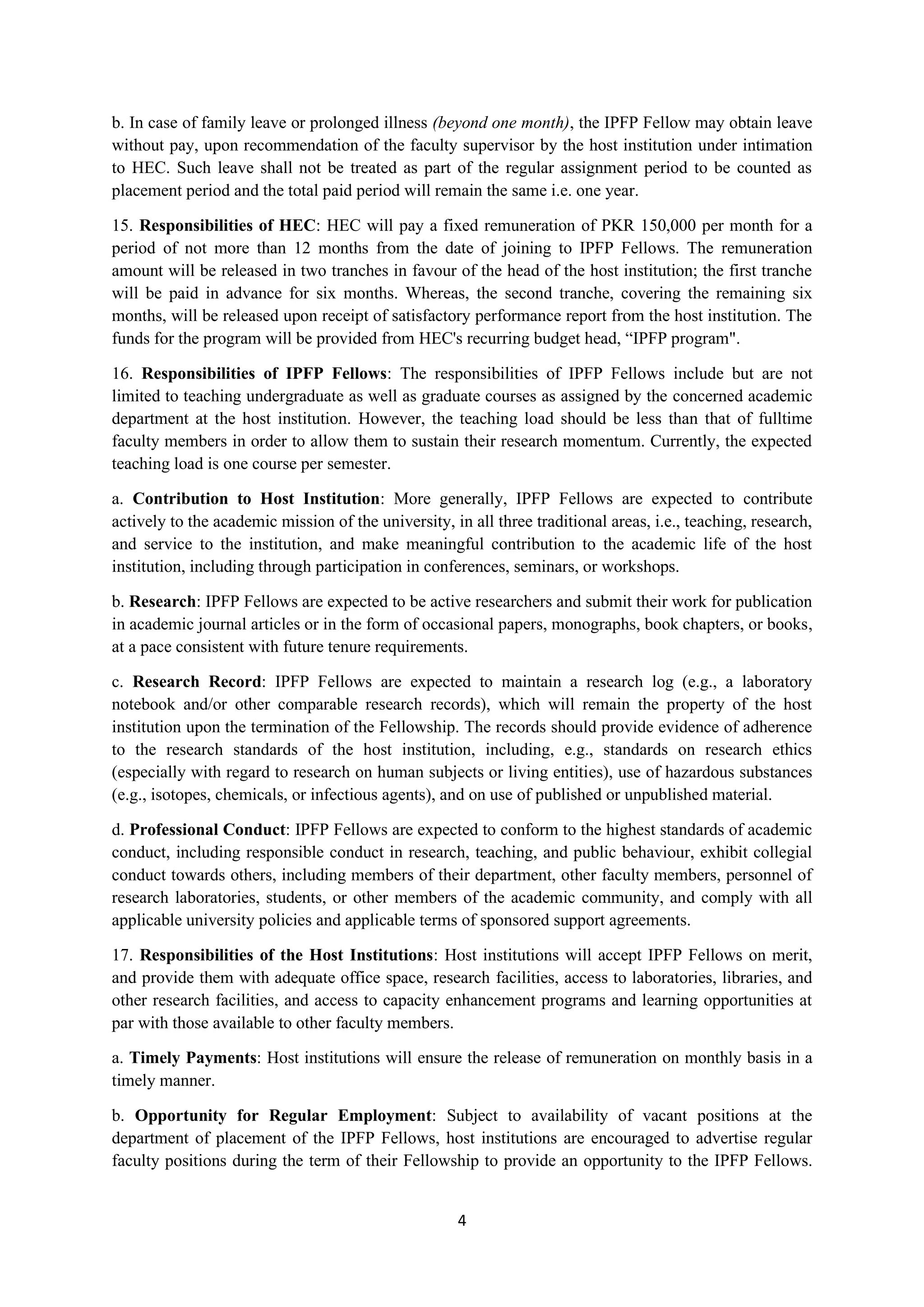 4
b. In case of family leave or prolonged illness (beyond one month), the IPFP Fellow may obtain leave
without pay, upon recommendation of the faculty supervisor by the host institution under intimation
to HEC. Such leave shall not be treated as part of the regular assignment period to be counted as
placement period and the total paid period will remain the same i.e. one year.
15. Responsibilities of HEC: HEC will pay a fixed remuneration of PKR 150,000 per month for a
period of not more than 12 months from the date of joining to IPFP Fellows. The remuneration
amount will be released in two tranches in favour of the head of the host institution; the first tranche
will be paid in advance for six months. Whereas, the second tranche, covering the remaining six
months, will be released upon receipt of satisfactory performance report from the host institution. The
funds for the program will be provided from HEC's recurring budget head, “IPFP program".
16. Responsibilities of IPFP Fellows: The responsibilities of IPFP Fellows include but are not
limited to teaching undergraduate as well as graduate courses as assigned by the concerned academic
department at the host institution. However, the teaching load should be less than that of fulltime
faculty members in order to allow them to sustain their research momentum. Currently, the expected
teaching load is one course per semester.
a. Contribution to Host Institution: More generally, IPFP Fellows are expected to contribute
actively to the academic mission of the university, in all three traditional areas, i.e., teaching, research,
and service to the institution, and make meaningful contribution to the academic life of the host
institution, including through participation in conferences, seminars, or workshops.
b. Research: IPFP Fellows are expected to be active researchers and submit their work for publication
in academic journal articles or in the form of occasional papers, monographs, book chapters, or books,
at a pace consistent with future tenure requirements.
c. Research Record: IPFP Fellows are expected to maintain a research log (e.g., a laboratory
notebook and/or other comparable research records), which will remain the property of the host
institution upon the termination of the Fellowship. The records should provide evidence of adherence
to the research standards of the host institution, including, e.g., standards on research ethics
(especially with regard to research on human subjects or living entities), use of hazardous substances
(e.g., isotopes, chemicals, or infectious agents), and on use of published or unpublished material.
d. Professional Conduct: IPFP Fellows are expected to conform to the highest standards of academic
conduct, including responsible conduct in research, teaching, and public behaviour, exhibit collegial
conduct towards others, including members of their department, other faculty members, personnel of
research laboratories, students, or other members of the academic community, and comply with all
applicable university policies and applicable terms of sponsored support agreements.
17. Responsibilities of the Host Institutions: Host institutions will accept IPFP Fellows on merit,
and provide them with adequate office space, research facilities, access to laboratories, libraries, and
other research facilities, and access to capacity enhancement programs and learning opportunities at
par with those available to other faculty members.
a. Timely Payments: Host institutions will ensure the release of remuneration on monthly basis in a
timely manner.
b. Opportunity for Regular Employment: Subject to availability of vacant positions at the
department of placement of the IPFP Fellows, host institutions are encouraged to advertise regular
faculty positions during the term of their Fellowship to provide an opportunity to the IPFP Fellows.
 