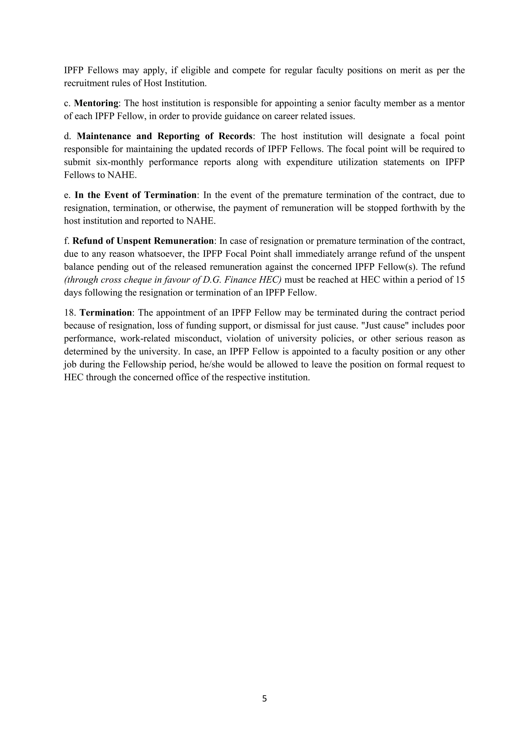 5
IPFP Fellows may apply, if eligible and compete for regular faculty positions on merit as per the
recruitment rules of Host Institution.
c. Mentoring: The host institution is responsible for appointing a senior faculty member as a mentor
of each IPFP Fellow, in order to provide guidance on career related issues.
d. Maintenance and Reporting of Records: The host institution will designate a focal point
responsible for maintaining the updated records of IPFP Fellows. The focal point will be required to
submit six-monthly performance reports along with expenditure utilization statements on IPFP
Fellows to NAHE.
e. In the Event of Termination: In the event of the premature termination of the contract, due to
resignation, termination, or otherwise, the payment of remuneration will be stopped forthwith by the
host institution and reported to NAHE.
f. Refund of Unspent Remuneration: In case of resignation or premature termination of the contract,
due to any reason whatsoever, the IPFP Focal Point shall immediately arrange refund of the unspent
balance pending out of the released remuneration against the concerned IPFP Fellow(s). The refund
(through cross cheque in favour of D.G. Finance HEC) must be reached at HEC within a period of 15
days following the resignation or termination of an IPFP Fellow.
18. Termination: The appointment of an IPFP Fellow may be terminated during the contract period
because of resignation, loss of funding support, or dismissal for just cause. "Just cause" includes poor
performance, work-related misconduct, violation of university policies, or other serious reason as
determined by the university. In case, an IPFP Fellow is appointed to a faculty position or any other
job during the Fellowship period, he/she would be allowed to leave the position on formal request to
HEC through the concerned office of the respective institution.
 