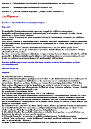 Question 16 : Définissez le terme d'élasticité de la demande et donnez son interprétation.
Question 17 : Donnez l’interprétation le terme d'élasticité prix.
Question 18 : Quel sont les motifs d'épargne ? Quel est son rôle économique ?
Les Réponses :
Question 1 : Comment définir la science économique ?
Réponse 1 :
On peut définir la science économique à partir de concept des problèmes économiques.
Les problèmes économiques poussent les économistes d’analyser et de comprendre la nature de ces
problèmes, et de chercher les solutions.
Donc la science économique est une science qui s’intéresse à l’analyse et de comprendre les problèmes
économiques.
On a aussi le terme de la rareté des ressources, qui obligé les sociétés de prendre un choix qui est meilleur
possible parmi tous les autres choix disponibles ce choix adopté par la société lié à un coût s'appelle "Coût
d'opportunité".
A partir les trois termes « Rareté, choix et coût d’opportunité », on peut définir que La science
économique est une science qui s'intéresse aux problèmes de l'affectation des ressources rares à des fins
alternatives et concurrentes.
La science économique s'intéresse à l'étude du comportement de l'homme. Il consiste à traiter les activités
particulières de l’économie telles que les décisions individuelles portant sur un consommateur, et aussi
traiter les variables économiques globales tels que le produit intérieur brut.
Question 2 : Présentez l'apport essentiel de chaque courant à la pensée économique en précisant
chronologiquement
l'époque de chacun.
Réponse 2 :
Le mercantilisme : (vers le 16ème siècle).
C’est une doctrine qui explique que la puissance de l'État résulte de l'enrichissement de la nation, qui est
obtenu par le développement de l'industrie et du commerce, par un excédent commercial et une
accumulation de métaux précieux. Ainsi que Les mercantilismes sont populationnistes, c'est-à-dire
favorables au développement de leur population qui inspire la force ou la puissance militaire de la
nature. Il est aussi favorable à l'intervention de l'État au sein de l'économie à plusieurs niveaux : fiscalité,
contrôle des prix, protection douanière, etc.
La physiocratie : (vers le 18ème siècle)
C'est une doctrine qui est délimitée entre 1750 et 1770 en France.
Elle explique l'idée du libre-échange qui marque l'opposition à l'interventionnisme étatique, elle rejette
le protectionnisme et le Mercantilisme et considère l'initiative privée comme le moteur du libéralisme.
Elle considère que l'activité agricole est la source de richesse exclusive, il faut encourager les agriculteurs
par la fixation libre des prix des produits elle puisse être libre d'écouler ses produits et de ne doit pas être
gênée par les différents impôts.
Le courant classique : (Au milieu du 18ème siècle) c'est une doctrine qui affirme le caractère fondamental
de la liberté individuelle dans les domaines politiques et économiques et qui s'oppose à toute forme
d'intervention de l'Etat. Ce courant basé sur des principes telle que:
1- Liberté individuelles : Donner la liberté totale aux individus d’agir par leurs propres initiatives sans
faire face à des obstacles par une autorité supérieurs.
2- Primauté du marché : le marché est le seul élément régulateur de l'activité économique.
3- Non à l’interventionnisme : Le rôle de l’Etat doit être réduit au rôle de maintien de l’ordre publique tel
que : la justice ; sécurité ; défense ;…
4- Non à protectionnisme : Chaque individu doit être libre de fonder une entreprise et vendre ses
 