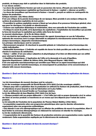 produits, et chaque pays doit se spécialiser dans la fabrication des produits.
5- Les classes sociales :
- La classe des propriétaires fonciers qui sont en possessions des terres. (Perçoit une rente foncière) ;
- La classe des entrepreneurs capitaliste qui fournissent le facteur « capital ». (donner un profit) ;
- La classe des travailleurs qui fournissent le facteur « travail », perçoit un salaire en contrepartie du
facteur de production.
Critique marxiste : (Au 19ème siècle)
C’est une critique de la pensée économique de son époque. Marx procède à une analyse critique du
système de production capitaliste de trois points :
- Il considère le système capitaliste comme n’étant qu’une phase d’un processus historique général, alors
que pour les classiques c’est plutôt un aboutissement.
- Il donne une explication dialectique et matérialiste, donc non naturelle de l’évolution des sociétés.
- Il critique le secret du profit, et la dynamique du capitalisme ; l’exploitation du travailleur qui possède
la force de travail par le capitaliste qui achète cette force du travail.
Le courant néoclassique : (A la fin de 19ème siècle)
c’est une doctrine qui explique les comportements des agents économiques en vue de l’allocation
optimale des ressources rares à usages alternatifs en adaptant la microéconomie comme base de leur
analyse économiques. (Approche microéconomique)
Les principes néoclassiques sont les suivants :
- Raisonnement marginal : Ils cherchent la quantité globale et s’attachent au calcul économique des
unités individuelles.
- Rationalité économique : L’individu est capable de classer les choix possible par ordre de préférence, il
cherche le maximum de satisfaction.
- Valeur – utilité : C’est une valeur subjective et physiologique d’un bien est déterminée par son utilité
pour celui qui la demande.
- L’équilibre-économiques : L’égalisation de l’offre et la demande et le prix d’équilibre.
Approche Keynésienne : (début de 20ème siècle, John Maynard Keynes : 1883-1946) :
C’est une approche macroéconomique qui considère que l’Etat est un agent économique qui doit
intervenir au sein de l’activité économique, en encourageant les producteurs et les consommateurs à
adapter telle mesure économique.
Question 3 : Quel sont les lois économiques de courant classique ? Présentez les explications de chacun.
Réponse 3 :
Les lois économiques de courant classique sont les suivants :
La loi des avantages comparatifs de David Ricardo (1772-1823) (Loi des avantages relatifs) :
- Chaque pays doit se spécialiser dans la production en utilisant les facteurs de production, dont il dispose
en abondance et pour lesquels le coût de fabrication est le plus faible ;
- Avoir une division du travail fondée sur l’avantage relative.
La loi des débauchés de Jean Baptiste (1767-1842) (Loi de Say);
- « Chaque produit créé son propre débouché » : c’est l’offre qui créé sa propre demande c.à.d. la valeur
des biens et services produits se transforme en un revenu qui sera dépensé pour l’achat des autres
produits.
La loi naturelle de l’évolution de la population de Thomas Robert Malthus (1766-1834) :
- La population augmente selon une progression géométrique alors que les denrées alimentaires
augmentent selon une progression arithmétique.
- Ceci aboutir à une crise démographique qui va affecter des problèmes de nourrir la population. Alors il
faut limiter la croissance démographique en réduisant les naissances et retarder les mariages.
La loi des rendements décroissants.
- L’augmentation de la quantité des facteurs de production entraine une augmentation moins rapide de
rendement. Cette augmentation expliquée par la décroissance de rendement.
Question 4 : Quel sont les principes de base du courant classique ?
Réponse 4 :
 