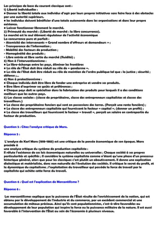 Les principes de base du courant classique sont :
1) Liberté individuelles :
• Donner la liberté totale aux individus d’agir par leurs propres initiatives sans faire face à des obstacles
par une autorité supérieurs.
• les individus doivent bénéficier d'une totale autonomie dans les organisations et dans leur propre
existence.
• Laisser fonctionner librement le marché.
2) Primauté du marché : (Liberté de marché : la libre concurrence).
Le marché est le seul élément régulateur de l'activité économique
La concurrence pure et parfait :
- Atomicité des intervenants « Grand nombre d’offreurs et demandeurs » ;
- Transparence de l’information ;
- Mobilité des facteurs de production ;
- Homogénéité des produits ;
- Libre entrée et libre sortie du marché (fluidité) ;
3) Non à l’interventionnisme :
• Le libre-échange entre les pays, éliminer les frontières
• Le rôle de l'État doit être réduit au rôle de « gendarme ».
• Le rôle de l’Etat doit être réduit au rôle de maintien de l’ordre publique tel que : la justice ; sécurité ;
défense ;…
4) Non à protectionnisme :
• Chaque individu doit être libre de fonder une entreprise et vendre ses produits.
• Etre libre d’exprimer ses goûts et préférences ;
• Chaque pays doit se spécialiser dans la fabrication des produits pour lesquels il a des conditions
meilleurs que les autres pays.
5) Les classes sociales : (classe de propriétaires, classe des entrepreneurs capitalistes et classes des
travailleurs.)
• La classe des propriétaires fonciers qui sont en possessions des terres. (Perçoit une rente foncière) ;
• La classe des entrepreneurs capitaliste qui fournissent le facteur « capital ». (donner un profit) ;
• La classe des travailleurs qui fournissent le facteur « travail », perçoit un salaire en contrepartie du
facteur de production.
Question 5 : Citez l'analyse critique de Marx.
Réponse 5 :
L’analyse de Karl Marx (1818-1883) est une critique de la pensée économique de son époque. Marx
procède à
une analyse critique du système de production capitaliste :
Il réfute l’existence de ces lois économiques naturelles ou universelles ; Chaque société à ses propres
particularités et spécifiés ; Il considère le système capitaliste comme n’étant qu’une phase d’un processus
historique général, alors que pour les classiques c’est plutôt un aboutissement. Il donne une explication
dialectique et matérialiste, donc non naturelle de l’évolution des sociétés. Il critique le secret du profit, et
la dynamique du capitalisme ; l’exploitation du travailleur qui possède la force de travail par le
capitaliste qui achète cette force du travail.
Question 6 : Quel est l'explication de Mercantilisme ?
Réponse 6 :
Les mercantilismes explique que la puissance de l'État résulte de l'enrichissement de la nation, qui est
obtenu par le développement de l'industrie et du commerce, par un excédent commercial et une
accumulation de métaux précieux. Ainsi qu’ils sont populationnistes, c'est-à-dire favorables au
développement de leur population qui inspire la force ou la puissance militaire de la nature. Il est aussi
favorable à l'intervention de l'État au sein de l'économie à plusieurs niveaux.
 