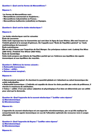 Question 7 : Quel sont les formes de Mercantilisme ?
Réponse 7 :
Les formes de Mercantilisme sont :
- Mercantilisme commercial en Angleterre ;
- Mercantilisme industrialiste en France ;
- Mercantilisme bullioniste (métalliste) en Espagne.
Question 8 : Quel sont les écoles néoclassiques ?
Réponse 8 :
Les écoles néoclassiques sont les suivantes
École de Lausanne:
Cette école regroupe tous les économistes qui sont dans la ligne de Leon Walras. Elle met l'accent sur
l'intérêt général et le concept d'optimum. On l'appelle aussi "École de l'équilibre général" ou "école
mathématique de Lausanne".
École autrichienne:
Elle est née à Vienne par l'impulsion de Karl Menger. Ces principaux auteurs sont : Ludwig Von Mises
(1881-1973) ; Friedrich Von Wieser (1851-1926).
École de Cambridge:
Cette école propose une théorie de l'équilibre partiel qui va s'intéresse aux équilibres des agents
économiques et aux équilibres des marchés.
Question 9 : Définissez les termes suivants :
• Rationalité économique ;
• Valeur - utilité ;
• Raisonnement marginal ;
Réponse 9 :
• Raisonnement marginal : Ils cherchent la quantité globale et s’attachent au calcul économique des
unités individuelles.
• Rationalité économique : L’individu est capable de classer les choix possible par ordre de préférence, il
cherche le maximum de satisfaction.
• Valeur – utilité : C’est une valeur subjective et physiologique d’un bien est déterminée par son utilité
pour celui qui la demande.
Question 10 : Quel l'approche de la courant néoclassique ? "Justifier votre réponse"
a) Macroéconomique
b) Microéconomique
Réponse 10 :
L'approche du courant néoclassique est une approche microéconomique, par ce qu’elle explique les
comportements des agents économiques en vue de l’allocation optimale des ressources rares à usages
alternatifs.
Question 11 : Quel l'approche de Keynes ? "Justifier votre réponse"
a) Macroéconomique
b) Microéconomique
Réponse 11 :
 