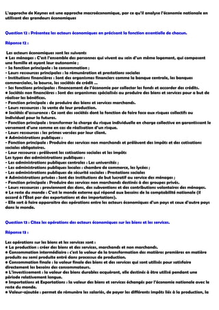 L'approche de Keynes est une approche macroéconomique, par ce qu’il analyse l’économie nationale en
utilisant des grandeurs économiques
Question 12 : Présentez les acteurs économiques en précisant la fonction essentielle de chacun.
Réponse 12 :
Les acteurs économiques sont les suivants
• Les ménages : C’est l’ensemble des personnes qui vivent au sein d’un même logement, qui composent
une famille et ayant leur autonomie ;
- Sa fonction principale : la consommation ;
- Leurs ressources principales : la rémunération et prestations sociales
- Institutions financières : Sont des organismes financiers comme la banque centrale, les banques
commerciales, la bourse, les sociétés de crédit …
- Ses fonctions principales : financement de l’économie par collecter les fonds et accorder des crédits.
• Sociétés non financières : Sont des organismes spécialisés au produire des biens et services pour a but de
réaliser les bénéfices.
- Fonction principale : de produire des biens et services marchands.
- Leurs ressources : la vente de leur production.
• Sociétés d’assurance : Ce sont des sociétés dont la fonction de faire face aux risques collectifs ou
individuel pour la futures.
- Fonction principale : transformer la charge du risque individuelle en charge collective en garantissant le
versement d’une somme en cas de réalisation d’un risque.
- Leurs ressources : les primes versées par leur client.
• Administrations publiques :
- Fonction principale : Produire des services non marchands et prélèvent des impôts et des cotisations
sociales obligatoires.
- Leur ressource : prélèvent les cotisations sociales et les impôts
Les types des administrations publiques :
- Les administrations publiques centrales : Les universités ;
- Les administrations publiques locales : chambre de commerce, les lycées ;
- Les administrations publiques de sécurité sociales : Prestations sociales
• Administrations privées : Sont des institutions de but lucratif au service des ménages ;
- Fonction principale : Produire des services non marchands destinés à des groupes privés.
- Leurs ressources : proviennent des dons, des subventions et des contributions volontaires des ménages.
• Le reste du monde : C’est le monde externe qui répond aux besoins de la comptabilité nationale (il
accord à l'État par des exportations et des importations).
- Elle sert à faire apparaitre des opérations entre les acteurs économiques d’un pays et ceux d’autre pays
dans le monde.
Question 13 : Citez les opérations des acteurs économiques sur les biens et les services.
Réponse 13 :
Les opérations sur les biens et les services sont :
• La production : créer des biens et des services, marchands et non marchands.
• Consommation intermédiaire : c'est la valeur de la transformation des matières premières en matière
produits ou semi produite entré dans processus de production.
• Consommation finale : la valeur finale des biens et des services qui sont utilisés pour satisfaire
directement les besoins des consommateurs.
• L’investissement : la valeur des biens durables acquérant, elle destinés à être utilisé pendant une
période relativement longue.
• Importations et Exportations : la valeur des biens et services échangés par l’économie nationale avec le
reste du monde.
• Valeur-ajoutée : permet de rémunère les salariés, de payer les différents impôts liés à la production, la
 