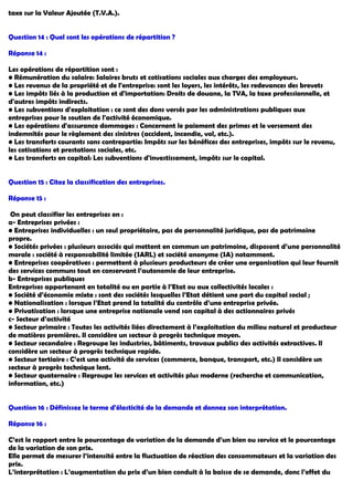 taxe sur la Valeur Ajoutée (T.V.A.).
Question 14 : Quel sont les opérations de répartition ?
Réponse 14 :
Les opérations de répartition sont :
• Rémunération du salaire: Salaires bruts et cotisations sociales aux charges des employeurs.
• Les revenus de la propriété et de l'entreprise: sont les loyers, les intérêts, les redevances des brevets
• Les impôts liés à la production et d'importation: Droits de douane, la TVA, la taxe professionnelle, et
d'autres impôts indirects.
• Les subventions d'exploitation : ce sont des dons versés par les administrations publiques aux
entreprises pour le soutien de l'activité économique.
• Les opérations d'assurance dommages : Concernent le paiement des primes et le versement des
indemnités pour le règlement des sinistres (accident, incendie, vol, etc.).
• Les transferts courants sans contrepartie: Impôts sur les bénéfices des entreprises, impôts sur le revenu,
les cotisations et prestations sociales, etc.
• Les transferts en capital: Les subventions d'investissement, impôts sur le capital.
Question 15 : Citez la classification des entreprises.
Réponse 15 :
On peut classifier les entreprises en :
a- Entreprises privées :
• Entreprises individuelles : un seul propriétaire, pas de personnalité juridique, pas de patrimoine
propre.
• Sociétés privées : plusieurs associés qui mettent en commun un patrimoine, disposent d’une personnalité
morale : société à responsabilité limitée (SARL) et société anonyme (SA) notamment.
• Entreprises coopératives : permettent à plusieurs producteurs de créer une organisation qui leur fournit
des services communs tout en conservant l’autonomie de leur entreprise.
b- Entreprises publiques
Entreprises appartenant en totalité ou en partie à l’Etat ou aux collectivités locales :
• Société d’économie mixte : sont des sociétés lesquelles l’Etat détient une part du capital social ;
• Nationalisation : lorsque l’Etat prend la totalité du contrôle d’une entreprise privée.
• Privatisation : lorsque une entreprise nationale vend son capital à des actionnaires privés
c- Secteur d’activité
• Secteur primaire : Toutes les activités liées directement à l’exploitation du milieu naturel et producteur
de matières premières. Il considère un secteur à progrès technique moyen.
• Secteur secondaire : Regroupe les industries, bâtiments, travaux publics des activités extractives. Il
considère un secteur à progrès technique rapide.
• Secteur tertiaire : C’est une activité de services (commerce, banque, transport, etc.) Il considère un
secteur à progrès technique lent.
• Secteur quaternaire : Regroupe les services et activités plus moderne (recherche et communication,
information, etc.)
Question 16 : Définissez le terme d'élasticité de la demande et donnez son interprétation.
Réponse 16 :
C’est le rapport entre le pourcentage de variation de la demande d’un bien ou service et le pourcentage
de la variation de son prix.
Elle permet de mesurer l’intensité entre la fluctuation de réaction des consommateurs et la variation des
prix.
L’interprétation : L’augmentation du prix d’un bien conduit à la baisse de se demande, donc l’effet du
 