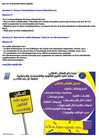 prix sur la demande étant négatif.
Question 17 : Donnez l’interprétation le terme d'élasticité prix.
Réponse 17 :
Il y a 3 interprétations de terme d'élasticité prix :
- Pour les biens substituables, l’élasticité-prix croisée est positive, parce que la hausse du prix de l’un
incité à augmenter la consommation de l’autre.
- Négative pour les biens complémentaires : La hausse du prix d’un bien pénalisera la demande des autre
biens.
- Nulle pour les biens indépendants.
Question 18 : Quel sont les motifs d'épargne ? Quel est son rôle économique ?
Réponse 18 :
Les motifs d'épargne sont :
- Le désir d’économiser en vue d’effectuer des achats très importants (logements, terrain, etc.)
- La constitution d’une réserve face à l’incertitude de la future (chômage, maladie, crises, etc.)
- La constitution ou le développement d’une affaire (entreprise par exemple).
Son rôle économique consiste d’investir pour augmenter les richesses nationales et d’une distribution
supplémentaire de revenus.
Club social économique .
agadir.info-www.fsjes
 