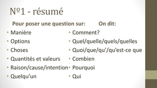 Nº1 - résumé
Pour poser une question sur:
• Manière
• Options
• Choses
• Quantités et valeurs
• Raison/cause/intention
• Quelqu’un
On dit:
• Comment?
• Quel/quelle/quels/quelles
• Quoi/que/qu’/qu’est-ce que
• Combien
• Pourquoi
• Qui
 