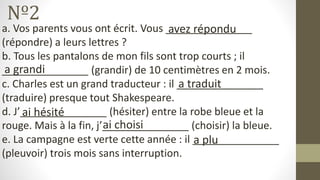 Nº2
a. Vos parents vous ont écrit. Vous _______________
(répondre) a leurs lettres ?
b. Tous les pantalons de mon fils sont trop courts ; il
_______________ (grandir) de 10 centimètres en 2 mois.
c. Charles est un grand traducteur : il _______________
(traduire) presque tout Shakespeare.
d. J’_______________ (hésiter) entre la robe bleue et la
rouge. Mais à la fin, j’_______________ (choisir) la bleue.
e. La campagne est verte cette année : il _______________
(pleuvoir) trois mois sans interruption.
avez répondu
a grandi
a traduit
ai hésité
ai choisi
a plu
 