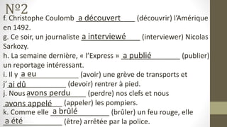 Nº2
f. Christophe Coulomb _______________ (découvrir) l’Amérique
en 1492.
g. Ce soir, un journaliste _______________ (interviewer) Nicolas
Sarkozy.
h. La semaine dernière, « l’Express » _______________ (publier)
un reportage intéressant.
i. Il y _______________ (avoir) une grève de transports et
j’_______________ (devoir) rentrer à pied.
j. Nous _______________ (perdre) nos clefs et nous
_______________ (appeler) les pompiers.
k. Comme elle _______________ (brûler) un feu rouge, elle
_______________ (être) arrêtée par la police.
a découvert
a interviewé
a publié
a eu
ai dû
avons perdu
avons appelé
a brûlé
a été
 