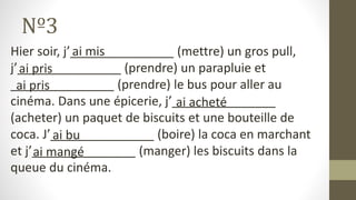 Nº3
Hier soir, j’_______________ (mettre) un gros pull,
j’_______________ (prendre) un parapluie et
_______________ (prendre) le bus pour aller au
cinéma. Dans une épicerie, j’_______________
(acheter) un paquet de biscuits et une bouteille de
coca. J’_______________ (boire) la coca en marchant
et j’_______________ (manger) les biscuits dans la
queue du cinéma.
ai mis
ai pris
ai pris
ai acheté
ai bu
ai mangé
 