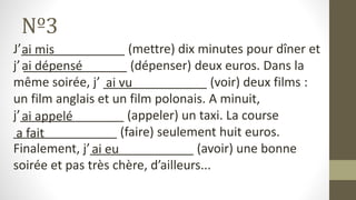 Nº3
J’_______________ (mettre) dix minutes pour dîner et
j’ _______________ (dépenser) deux euros. Dans la
même soirée, j’ _______________ (voir) deux films :
un film anglais et un film polonais. A minuit,
j’_______________ (appeler) un taxi. La course
_______________ (faire) seulement huit euros.
Finalement, j’_______________ (avoir) une bonne
soirée et pas très chère, d’ailleurs...
ai mis
ai dépensé
ai vu
ai appelé
a fait
ai eu
 
