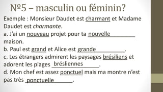 Nº5 – masculin ou féminin?
Exemple : Monsieur Daudet est charmant et Madame
Daudet est charmante.
a. J’ai un nouveau projet pour ta _______________
maison.
b. Paul est grand et Alice est _______________.
c. Les étrangers admirent les paysages brésiliens et
adorent les plages _______________.
d. Mon chef est assez ponctuel mais ma montre n’est
pas très _______________.
nouvelle
grande
brésliennes
ponctuelle
 