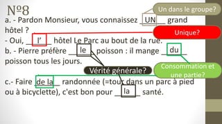 Nº8
a. - Pardon Monsieur, vous connaissez ______ grand
hôtel ?
- Oui, ______ hôtel Le Parc au bout de la rue.
b. - Pierre préfère ______ poisson : il mange ______
poisson tous les jours.
c.- Faire ______ randonnée (=tour dans un parc à pied
ou à bicyclette), c'est bon pour ______ santé.
Unique?
Un dans le groupe?
Vérité générale?
Consommation et
une partie?
UN
l’
le du
de la
la
 