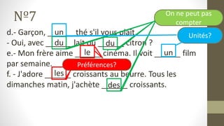 Nº7
d.- Garçon, ______ thé s'il vous plaît.
- Oui, avec ______ lait ou ______ citron ?
e.- Mon frère aime ______ cinéma. Il voit ______ film
par semaine.
f. - J'adore ______ croissants au beurre. Tous les
dimanches matin, j'achète ______ croissants.
un
du du
le un
les
des
On ne peut pas
compter
Unités?
Préférences?
 