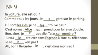Nº 9
Ta voiture, elle est où ?
Comme tous les jours, Je ______ gare sur le parking.
Où sont les clés, je ne ______ trouve pas ?
C’est normal. Alice ______ prend pour faire un double.
Bon, alors, je ______ appelle. Tu as son numéro ?
Tu vas ______ trouver dans l’agenda à côté du téléphone.
Je ne ______ vois pas !
Ah, bon ! Regarde-______ ; c’est dans mon sac !
les
le
le
le
la
les
l’
 