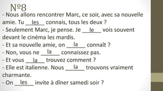 Nº8
- Nous allons rencontrer Marc, ce soir, avec sa nouvelle
amie. Tu ______ connais, tous les deux ?
- Seulement Marc, je pense. Je ______ vois souvent
devant le cinéma les mardis.
- Et sa nouvelle amie, on ______ connaît ?
- Non, vous ne ______ connaissez pas.
- Et vous ______ trouvez comment ?
- Elle est italienne. Nous ______ trouvons vraiment
charmante.
- On ______ invite à dîner samedi soir ?
les
le
la
la
la
la
les
 