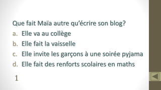1
Que fait Maïa autre qu’écrire son blog?
a. Elle va au collège
b. Elle fait la vaisselle
c. Elle invite les garçons à une soirée pyjama
d. Elle fait des renforts scolaires en maths
 