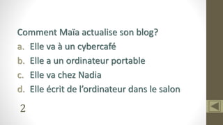 2
Comment Maïa actualise son blog?
a. Elle va à un cybercafé
b. Elle a un ordinateur portable
c. Elle va chez Nadia
d. Elle écrit de l’ordinateur dans le salon
 