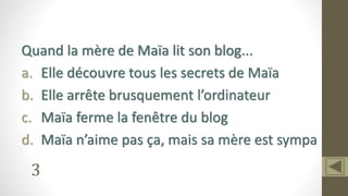 3
Quand la mère de Maïa lit son blog...
a. Elle découvre tous les secrets de Maïa
b. Elle arrête brusquement l’ordinateur
c. Maïa ferme la fenêtre du blog
d. Maïa n’aime pas ça, mais sa mère est sympa
 