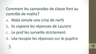 5
Comment les camarades de classe font au
contrôle de maths?
a. Maïa simule une crise de nerfs
b. Ils copient les réponses de Laurent
c. Le prof les surveille strictement
d. Léa recopie les réponses sur le pupitre
 