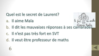 6
Quel est le secret de Laurent?
a. Il aime Maïa
b. Il dit les mauvaises réponses à ses camarades
c. Il n’est pas très fort en SVT
d. Il veut être professeur de maths
 