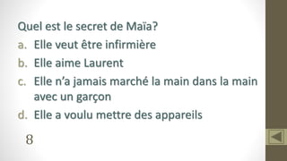 8
Quel est le secret de Maïa?
a. Elle veut être infirmière
b. Elle aime Laurent
c. Elle n’a jamais marché la main dans la main
avec un garçon
d. Elle a voulu mettre des appareils
 