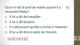 10.ÉCOUTEZ
Qu’a-t-il dit le prof de maths quand il a
rencontré Maïa?
a. Il lui a dit de travailler
b. Il lui a dit bonjour
c. Il a découvert qu’elle a triché à l’examen
d. Il lui a dit être le père de Vincent.
 