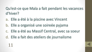 11
Qu’est-ce que Maïa a fait pendant les vacances
d’hiver?
a. Elle a été à la piscine avec Vincent
b. Elle a organisé une soireée pyjama
c. Elle a été au Massif Central, avec sa soeur
d. Elle a fait des ateliers de journalisme
 