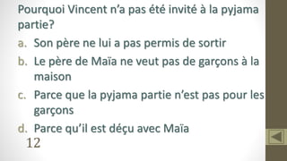 12
Pourquoi Vincent n’a pas été invité à la pyjama
partie?
a. Son père ne lui a pas permis de sortir
b. Le père de Maïa ne veut pas de garçons à la
maison
c. Parce que la pyjama partie n’est pas pour les
garçons
d. Parce qu’il est déçu avec Maïa
 