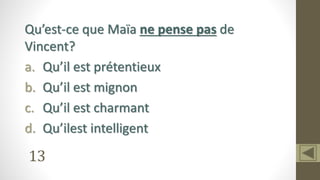 13
Qu’est-ce que Maïa ne pense pas de
Vincent?
a. Qu’il est prétentieux
b. Qu’il est mignon
c. Qu’il est charmant
d. Qu’ilest intelligent
 