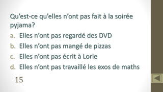 15
Qu’est-ce qu’elles n’ont pas fait à la soirée
pyjama?
a. Elles n’ont pas regardé des DVD
b. Elles n’ont pas mangé de pizzas
c. Elles n’ont pas écrit à Lorie
d. Elles n’ont pas travaillé les exos de maths
 