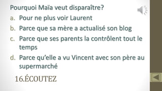 16.ÉCOUTEZ
Pourquoi Maïa veut disparaître?
a. Pour ne plus voir Laurent
b. Parce que sa mère a actualisé son blog
c. Parce que ses parents la contrôlent tout le
temps
d. Parce qu’elle a vu Vincent avec son père au
supermarché
 